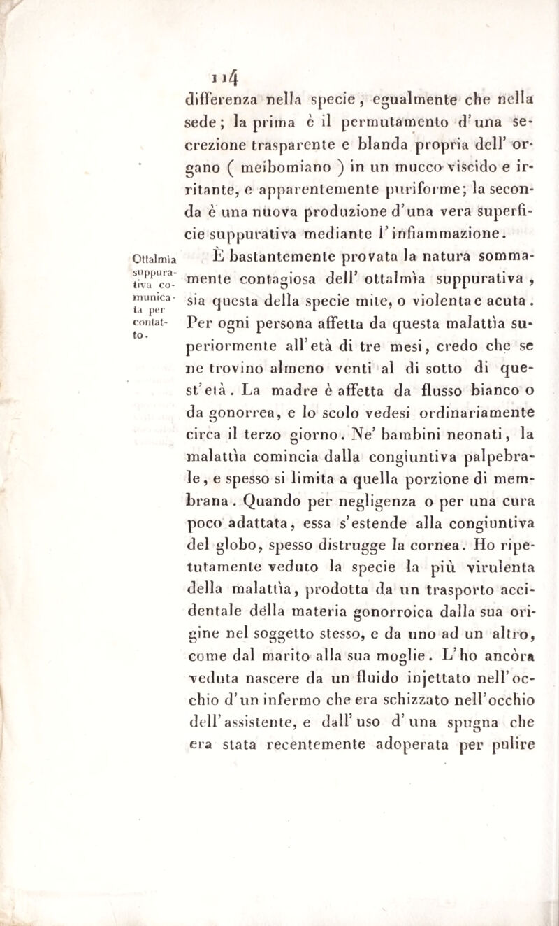 Oftalmìa supplì ra- tiva co¬ munica • ta per contat¬ to . 114 differenza nella specie, egualmente che nella sede; la prima è il permutamento d una se¬ crezione trasparente e blanda propria dell’ or* gano ( meibomiano ) in un mucco viscido e ir¬ ritante, e apparentemente puriforme; la secon¬ da e una nuova produzione d una vera superfi¬ cie suppurativa mediante V infiammazione. È bastantemente provata la natura somma¬ mente contagiosa dell’ ottalmìa suppurativa , sia questa della specie mite, o violenta e acuta . Per ogni persona affetta da questa malattìa su¬ periormente all’età di tre mesi, credo che se ne trovino almeno venti al di sotto di que¬ st’eia. La madre è affetta da flusso bianco o da gonorrea, e lo scolo vedesi ordinariamente circa il terzo giorno. Ne’ bambini neonati, la malattìa comincia dalla congiuntiva palpebra¬ le, e spesso si limita a quella porzione di mem¬ brana . Quando per negligenza o per una cura poco adattata, essa s’estende alla congiuntiva del globo, spesso distrugge la cornea. Ho ripe¬ tutamente veduto la specie la più virulenta della malattìa, prodotta da un trasporto acci¬ dentale dèlia materia gonorroica dalla sua ori¬ gine nel soggetto stesso, e da uno ad un altro, come dal marito alla sua moglie. L’ho ancóra veduta nascere da un fluido injettato nell’oc¬ chio d’un infermo che era schizzato nell’occhio dell’assistente, e dall'uso d’una spugna che era stata recentemente adoperata per pulire