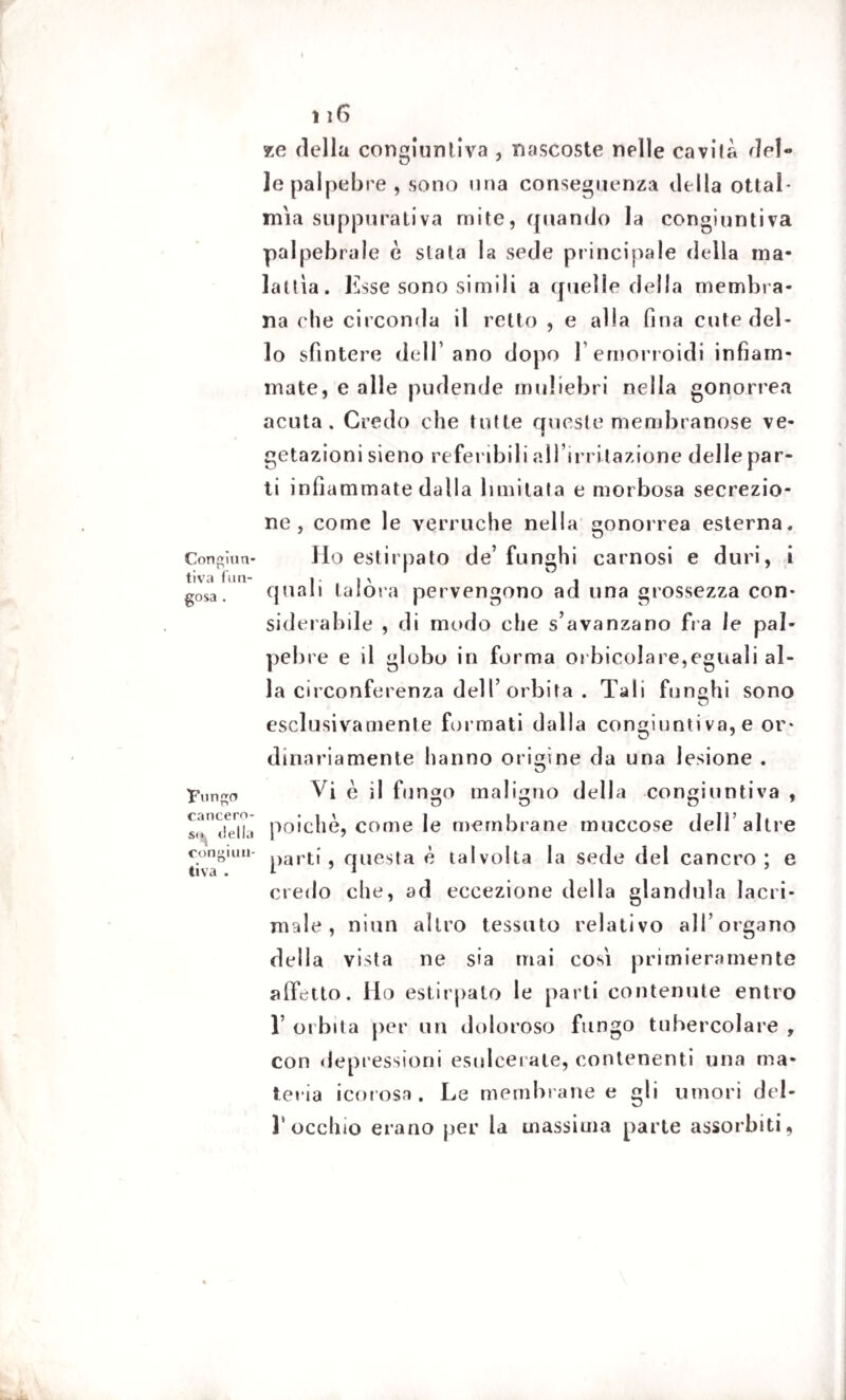 Congiun¬ tiva fun¬ gosa . Fungo cancero¬ so, della congiun¬ tiva . 116 xe della congiuntiva , nascoste nelle cavila del¬ le palpebre , sono una conseguenza della ottai- mia suppurativa mite, (piando la congiuntiva palpebrale è siala la sede principale della ma¬ ialila. Esse sono simili a quelle della membra¬ na che circonda il retto , e alla fina cute del¬ lo sfintere dell’ano dopo l’emorroidi infiam¬ mate, e alle pudende muliebri nella gonorrea acuta. Credo che tutte queste membranose ve¬ getazioni sieno referibili al l’irritazione delle par¬ ti infiammate dalla limitata e morbosa secrezio¬ ne, come le verruche nella gonorrea esterna. Ho estirpato de’funghi carnosi e duri, i quali talora pervengono ad una grossezza con¬ siderabile , di modo che s’avanzano fra le pal¬ pebre e il globo in forma 01 Incoiare,eguali al¬ la circonferenza dell’ orbita . Tali funghi sono esclusivament e formati dalla congiunti va, e or¬ dinariamente hanno origine da una lesione . Vi è il fungo maligno della congiuntiva , poiché, come le membrane muceose dell’altre parti, questa è talvolta la sede del cancro; e credo che, ad eccezione della gianduia lacri¬ male, niun altro tessuto relativo all’organo della vista ne sia mai cosi primieramente affetto. Ho estirpalo le parti contenute entro 1’ orbita per un doloroso fungo tubercolare , con depressioni esulcerale, contenenti una ma¬ teria icorosa. Le membrane e gli umori del¬ l'occhio erano per la massima parte assorbiti,