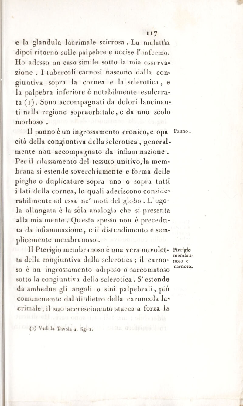 e la gianduia lacrimale scirrosa . La malattìa dipoi ritornò sulle palpebre e uccise 1* infermo. H > adesso un caso simile sotto la mia osserva¬ zione . I tubercoli carnosi nascono dalia com giunti va sopra la cornea e la sclerotica , e la palpebra inferiore è notabilniente esulcera¬ ta (i). Sono accompagnati da dolori lancinan¬ ti nella regione sopraorbitale, e da uno scolo morboso . II panno è un ingrossamento cronico, e opa¬ cità della congiuntiva della sclerotica , general¬ mente non accompagnato da infiammazione. Per il rilassamento del tessuto unitivo,la mem¬ brana si estende soverchiamente e forma delle pieghe o duplicature sopra uno o sopra tutti i lati della cornea, le quali aderiscono conside- rabilmente ad essa ne' moti del globo . L’ugo¬ la allungata è la sola analogia che si presenta alla mia mente . Questa spesso non è precedu¬ ta da infiammazione , e il distendimento è sem¬ plicemente membranoso . II Pterigio membranoso è una vera nuvolet¬ ta della congiuntiva della sclerotica ; il carno¬ so è un ingrossamento adiposo o sarcomatoso sotto la congiuntiva della sclerotica . S'estende da ambedue gli angoli o sini palpebrali , piu. comunemente dal di dietro della caruncola la¬ crimale; il suo accrescimento stacca a forza la Panno » Pterigio membra¬ noso e carnoso. g. x, (i) Vedi la Tavola a. fi