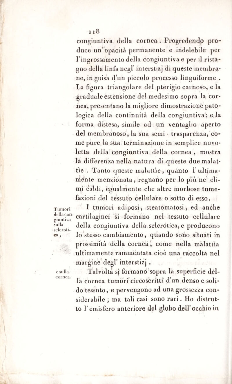 Tumori della con¬ giuntiva sulla scleroti¬ ca , esilila cornea. Il8 congiuntiva della cornea . Progredendo pro¬ duce un’opacità permanente e indelebile per l’ingrossamento della congiuntiva e per il rista¬ gno della linfa negl’ interstizj di queste membra¬ ne, in guisa d’un piccolo processo linguiforme . La figura triangolare del pterigio carnoso, e la graduale estensione del medesimo sopra la cor¬ nea, presentano la migliore dimostrazione pato¬ logica della continuità della congiuntiva ; e la forma distesa, simile ad un ventaglio aperto del membranoso, la sua semi * trasparenza, co¬ me pure la sua terminazione in semplice nuvo¬ letta della congiuntiva della cornea , mostra la differenza nella natura di queste due malat¬ tie . Tanto queste malattìe, quanto l’ultima¬ ménte menzionata, regnano per lo più ne’ cli¬ mi caldi, egualmente che altre morbose tume¬ fazioni del tessuto cellulare o sotto di esso. I tumori adiposi, steatomatosi, ed anche cartilaginei si formano nel tessuto cellulare della congiuntiva della sclerotica, e producono lo stesso cambiamento, quando sono situati in prossimità della cornea , come nella malattìa ultimamente rammentata cioè una raccolta nel margine degl’ interstizj . Talvolta si formano sopra la superfìcie del¬ la cornea tumori circoscritti d’un denso e soli¬ do tessuto, e pervengono ad una grossezza con¬ siderabile ; ma tali casi sono rari. Ho distrut¬ to l’emisfero anteriore del globo dell’occhio in