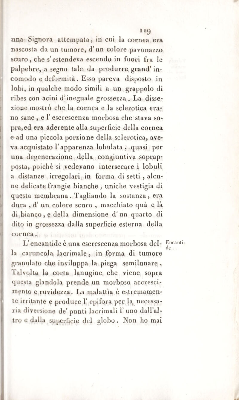 lì 11 li li ! ) .1 1,9 una Signora attempata, in cui la cornea era nascosta da un tumore, d’un colore pavonazzo scuro, che s’estendeva escendo in fuori fra le palpebre, a segno tale da produrre grand’ in¬ comodo e deformità . Esso pareva disposto in lobi, in qualche modo simili a un grappolo di ribes con acini d’ineguale grossezza . La disse¬ zione mostrò che la cornea e la sclerotica era¬ no sane , e 1’ escrescenza morbosa che stava so¬ pra, ed era aderente alla superficie della cornea e ad una piccola porzione della sclerotica, ave¬ va acquistato l’apparenza lobulata , quasi per una degenerazione della congiuntiva soprap¬ posta, poiché si vedevano intersecare i lobuli a distanze irregolari in forma di setti , alcu¬ ne delicate frangie bianche uniche vestigia di questa membrana. Tagliando la sostanza, era dura , d’ un colore scuro , macchiato qua e là di bianco, e della dimensione d'un quarto di dito in grossezza dalla superficie esterna della cornea. L’encantide è una escrescenza morbosa del¬ la caruncola lacrimale , in forma di tumore granulato che inviluppa la piega semilunare . Talvolta la corta lanugine che viene sopra questa glandola prende un morboso accresci¬ mento e ruvidezza. La malattia è estremamen¬ te irritante e produce 1’ epifora per la necessa¬ ria diversione de’ punti lacrimali 1’ uno dall’al¬ tro e dalla superficie del globo. Non ho mai Encanti- de .