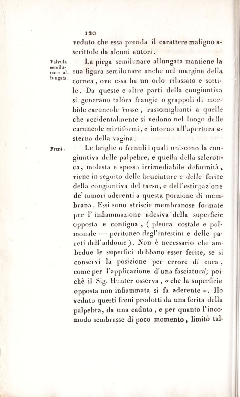 Valvula semilu¬ nare al¬ lungata . Freni. no ceduto che essa prenda il carattere maligno a- scrittole da alcuni autori. La piega semilunare allungata mantiene la sua figura semiluna're anche nel margine della cornea , ove essa ha un orlo rilassato e sotti¬ le. Da queste e altre parti della congiuntiva si generano talora ftangie o grappoli di mor¬ bide caruncole rosse , rassomiglianti a quelle che accidentalmente si vedono nel Ino^o delle caruncole mirtiformi, e intorno all’apertura e- sterna della vagina. Le briglie o frenuli i quali uniscono la con¬ giuntiva delle palpebre, e quella della scleroti¬ ca, molesta e spesso irrimediabile deformità v viene in seguito delle bruciature e delie ferite della congiuntiva del tarso, e dell’estirpazione de’ tumori aderenti a questa porzione di mem¬ brana . Essi sono striscie membranose formate per 1’ infiammazione adesiva della supeifìcie opposta e contigua , ( pleura costale e pol- monale — peritoneo degl’intestini e delle pa¬ ioli deH’addome ) . Non è necessario che am bedue le supeifici debbano esser ferite, se si conservi la posizione per errore di cura , come per l’applicazione d una fasciatura’; poi¬ ché il Sig. Hunter osserva , «che la superficie opposta non infiammata si fa aderente ». Ho veduto questi freni prodotti da una ferita della palpebra, da una caduta , e per quanto l’inco¬ modo sembrasse di poco momento, limitò tal*