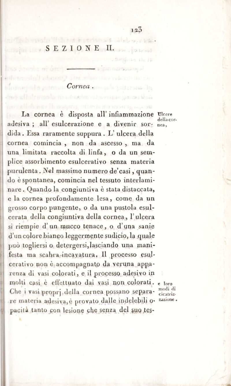 ia3 SEZIONE II. Cornea . La cornea è disposta all’ infiammazione adesiva ; all’ esulcerazione e a divenir sor¬ dida. Essa raramente suppura . L’ ulcera della cornea comincia , non da ascesso , ma da una limitata raccolta di linfa, o da un sem¬ plice assorbimento esulcerativo senza materia purulenta . Nel massimo numero de’casi, quan¬ do è spontanea, comincia nel tessuto interlami- nare . Quando la congiuntiva è stata distaccata, e la cornea profondamente lesa, come da un grosso corpo pungente, o da una pustola esul¬ cerata della congiuntiva della cornea, l’ulcera si riempie d’un mucco tenace, o d una sanie d’un colore bianco leggermente sudicio, la quale può togliersi o detergersi,lasciando una mani¬ festa ma scabra incavatura. Il processo esul¬ cerativo non ù accompagnato da veruna appa¬ renza di vasi colorati, e il processo adesivo in molti casi è effettuato dai vasi non colorati. . * - * - ^ r ■ ■ t • i Che i vasi proprj della cornea possano separa¬ re materia adesiva,è provato dalle indelebili o* pacità tanto pon lesione che senza del quo tes- Ulcere della cor¬ nea. e loro modi di cicatriz¬ zazione . a