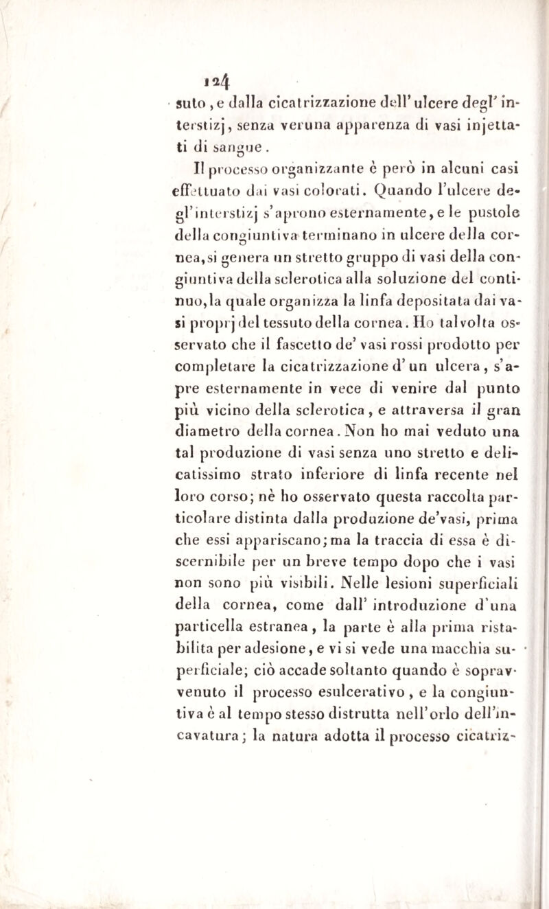 i*4 suto ,e dalla cicatrizzazione dell’ulcere degl in- terstizj, senza veruna apparenza di vasi injetta- ti di sangue. II processo organizzante c però in alcuni casi effettuato dai vasi colorati. Quando l’ulcere de- gl’interstizj s’aprono esternamente, e le pustole dcdla congiuntiva terminano in ulcere della cor- nea,si genera un stretto gruppo di vasi della con¬ giuntiva della sclerotica alla soluzione del conti¬ nuo,la quale organizza la linfa depositata dai va¬ si proprj del tessuto della cornea. Ho talvolta os¬ servato che il fascetto de’ vasi rossi prodotto per completare la cicatrizzazione d’ un ulcera, s’a¬ pre esternamente in vece di venire dal punto piu. vicino delia sclerotica , e attraversa il gran diametro della cornea. Non ho mai veduto una tal produzione di vasi senza uno stretto e deli¬ catissimo strato inferiore di linfa recente nel lo ro corso; nè ho osservato questa raccolta par¬ ticolare distinta dalla produzione de’vasi, prima che essi appariscano;ma la traccia di essa è di¬ scernibile per un breve tempo dopo che i vasi non sono più visibili. Nelle lesioni superficiali della cornea, come dall5 introduzione d una particella estranea , la parte è alla prima rista¬ bilita per adesione, e vi si vede una macchia su- • perficiale; ciò accade soltanto quando è soprav¬ venuto il processo esulcerativo , e la congiun¬ tiva è al tempo stesso distrutta nell’orlo dell’in¬ cavatura; la natura adotta il processo cicatriz-