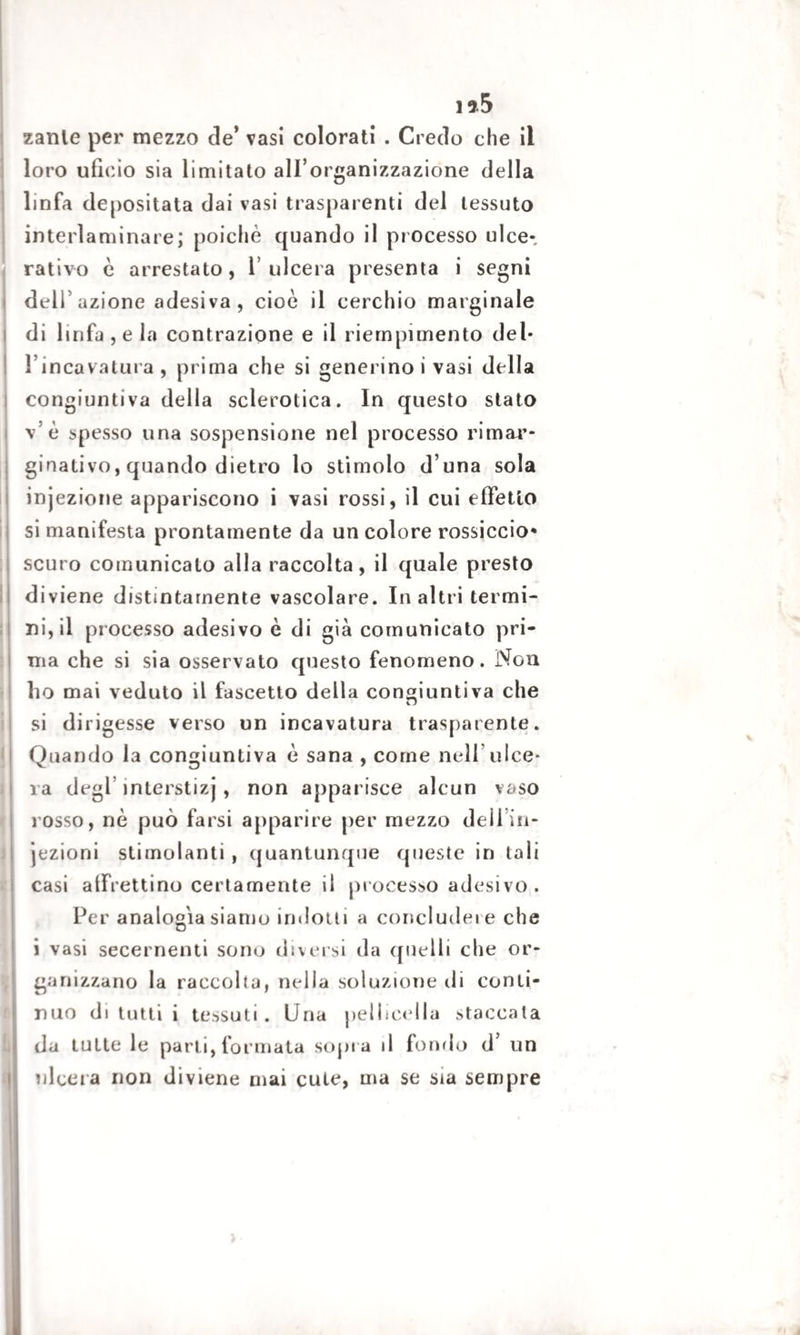 zanle per mezzo de’ vasi colorati . Credo che il loro ufìeio sia limitato all’organizzazione della linfa depositata dai vasi trasparenti del tessuto interlaminare; poiché quando il processo ulce-, rativo è arrestato, l’ulcera presenta i segni dell’azione adesiva , cioè il cerchio marginale di linfa, e la contrazione e il riempimento del¬ l'incavatura , prima che si generino i vasi della congiuntiva della sclerotica. In questo stato v’è bpesso una sospensione nel processo rimar* ginativo, quando dietro lo stimolo d una sola injezione appariscono i vasi rossi, il cui effetto si manifesta prontamente da un colore rossiccio- scuro comunicalo alla raccolta, il quale presto diviene distintamente vascolare. In altri termi¬ ni, il processo adesivo è di già comunicato pri¬ ma che si sia osservato questo fenomeno. Non ho mai veduto il fascetto della congiuntiva che si dirigesse verso un incavatura trasparente. Quando la congiuntiva è sana , come nell’ulce¬ ra degl interstizj , non apparisce alcun vaso rosso, nè può farsi apparire per mezzo deli in¬ iezioni stimolanti, quantunque queste in tali casi alfrettino certamente il processo adesivo. Per analogia siamo indotti a concludere che i vasi secernenti sono diversi da quelli che or* ganizzano la raccolta, nella soluzione di conti¬ nuo di tutti i tessuti. Una pelliccila staccala da tutte le parti, formata sopra il fondo d’ un ulcera non diviene mai cute, ma se sia sempre