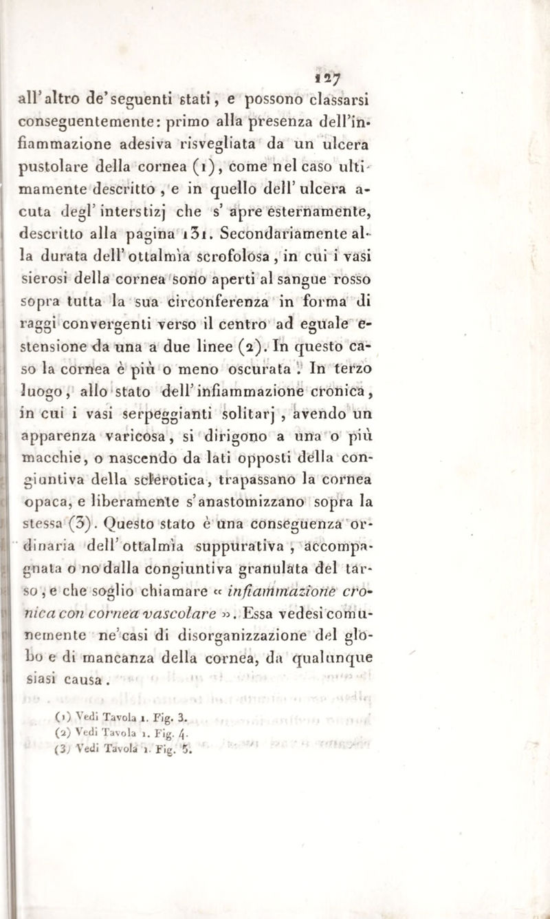 i 27 all'altro de’seguenti stati, e possono classarsi conseguentemente: primo alla presenza dell’in- fiammazione adesiva risvegliata da un ulcera pustolare della cornea (1), come nel caso ulti¬ mamente descritto , e in quello dell’ ulcera a- cuta degl5 interstizi che s5 apre esternamente, descritto alla pagina i3i. Secondariamente al¬ la durata dell’ ottalmìa scrofolósa , in cui i vasi sierosi della cornea sono aperti al sangue rosso sopra tutta la sua circonferenza in forma di raggi convergenti verso il centro ad eguale e- stensione da una a due linee (a). In questo ca¬ so la cornea è piti o meno oscurata . In terzo luogo, allo stato dell’infiammazione cronica , in cui i vasi serpeggianti solitarj , avendo un apparenza varicosa, si dirigono a una o più macchie, o nascendo da lati opposti della con¬ giuntiva della sclerotica, trapassano la cornea opaca, e liberamente s’anastomizzano sopra la stessa (3). Questo stato è una conseguenza or¬ dinaria dell’ottalmìa suppurativa, accompa¬ gnata o no dalla congiuntiva granulata del tar¬ so , e che soglio chiamare « in fi aiti inazione ero- nicacon cornea vascolare ». Essa vedesi comu¬ nemente ne’casi di disorganizzazione del glo¬ bo e di mancanza della cornea, da qualunque siasi causa . * . , . , . , .r -, r,s\ * % ^ 1 * ** • % 1 (1) Vedi Tavola 1. Fig. 3. (2) Vedi Tavola 1. Fig. t\.