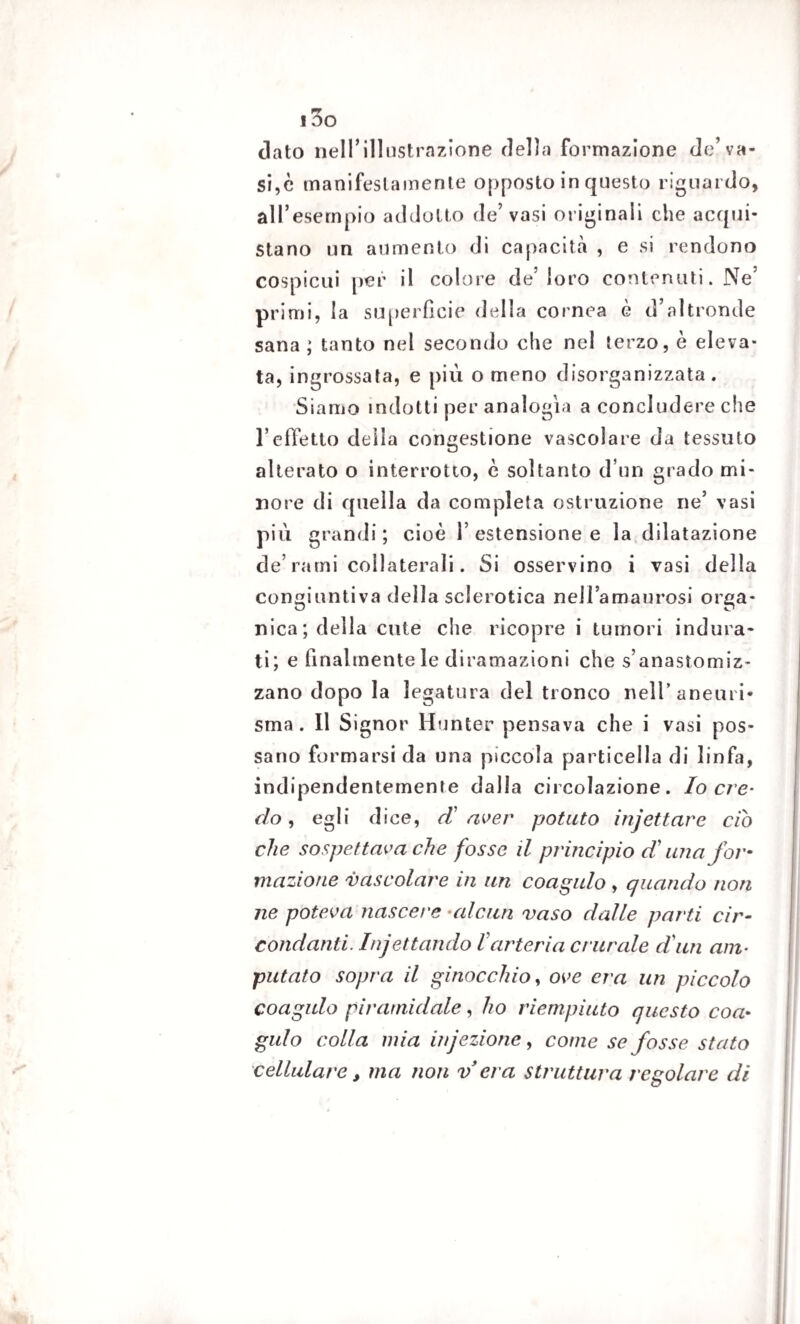 i3o dato nell’illustrazione della formazione de’va¬ si,è manifestamente opposto in questo riguardo, all’esempio addotto de’vasi originali che acqui¬ stano un aumento di capacità , e si rendono cospicui per il colore de’loro contenuti. Ne’ primi, la superficie della cornea è d’altronde sana ; tanto nel secondo che nel terzo, è eleva¬ ta, ingrossata, e più o meno disorganizzata . Siamo indotti per analogìa a concludere che l’effetto della congestione vascolare da tessuto alterato o interrotto, è soltanto d’un grado mi¬ nore di quella da completa ostruzione ne’ vasi più grandi ; cioè 1’ estensione e la dilatazione de’rami collaterali. Si osservino i vasi della congiunti va della sclerotica nellamaurosi orga¬ nica; della cute che ricopre i tumori indura¬ ti; e finalmente le diramazioni che s’anastomiz- zano dopo la legatura del tronco neH’aneuri* sma . Il Signor Hunter pensava che i vasi pos¬ sano formarsi da una piccola particella di linfa, indipendentemente dalla circolazione. Io cre¬ do , egli dice, d' aver potuto injettare ciò che sospettava che fosse il principio d’una for¬ mazione vascolare in un coagulo , quando non ne poteva nascere -alcun vaso dalle parti cir¬ condanti. Infettando larteria crurale duri am¬ putato sopra il ginocchio, ove era un piccolo coagulo piramidale, ho riempiuto questo coa¬ gulo colla mia infezione, come se fosse stato cellulare, ma non v era struttura regolare di