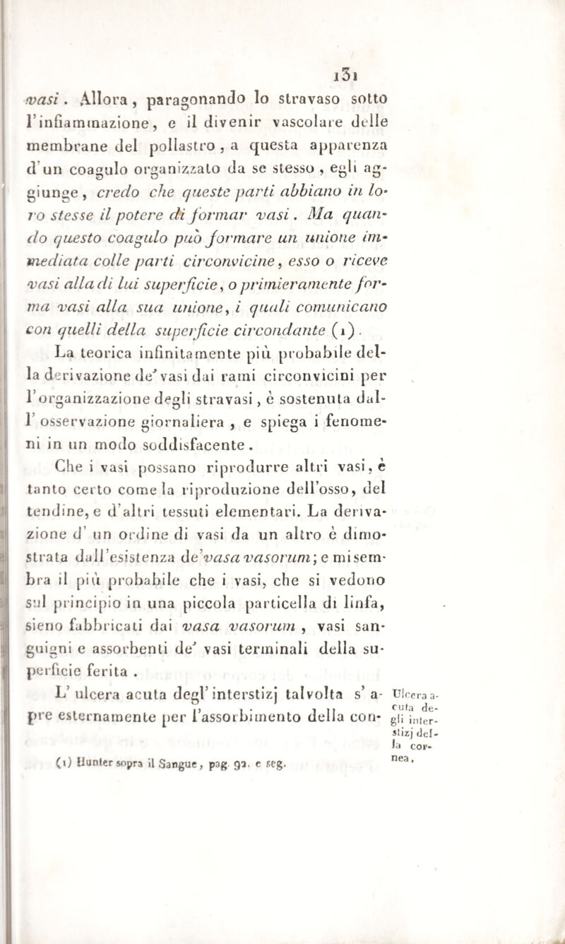 •vasi. Allora , paragonando Io stravaso sotto l’infiammazione, e il divenir vascolare delle membrane del pollastro , a questa apparenza (1 un coagulo organizzato da se stesso , egli ag¬ giunge, credo che queste parti abbiano iti lo• ro stesse il potere di formar vasi. Ma quan¬ do questo coagulo pub formare un unione im¬ mediata colle parti circonvicine, esso o riceve vasi alla di lui superficie, o primieramente for¬ ma vasi alla sua unione, ì quali comunicano con quelli della superficie circondante (i). La teorica infinitamente più probabile del¬ la derivazione de* vasi dai rami circonvicini per l’organizzazione degli stravasi, e sostenuta dal- 1 osservazione giornaliera , e spiega i fenome¬ ni in un modo soddisfacente. Che i vasi possano riprodurre altri vasi, è tanto certo come la riproduzione dell’osso, del tendine, e d’altri tessuti elementari. La deriva¬ zione d un ordine di vasi da un altro è dimo¬ strata dall’esistenza devasa vasorum; e mi sem¬ bra il più probabile che i vasi, che si vedono sul principio in una piccola particella di linfa, sieno fabbricati dai vasa vasorum , vasi san¬ guigni e assorbenti de' vasi terminali della su¬ perficie ferita . L’ ulcera acuta degl’ interstizi talvolta s’ a- pre esternamente per l’assorbimento della con- Ulcera a- cufa de¬ gli inler- stizj cor¬ nea . (0 Hunter sopra il Sangue, p3g 93. c seg.