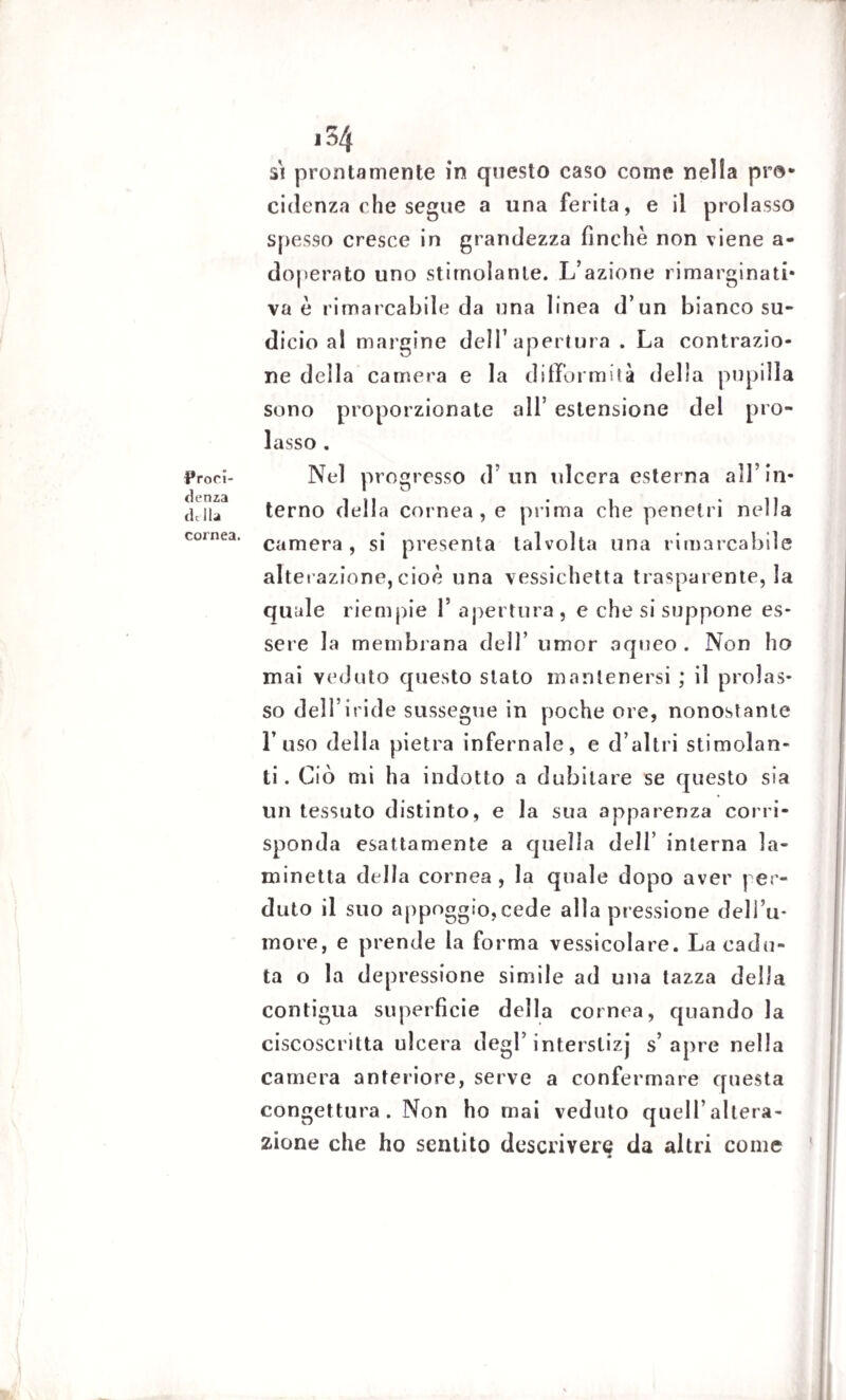 Proci- fi e nza de-Ila cornea. i34 si prontamente in questo caso come nella pro- cidenza che segue a una ferita, e il prolasso spesso cresce in grandezza finche non viene a- doperato uno stimolante. L’azione rimarginati* va è rimarcabile da una linea d’un bianco su¬ dicio al margine dell’apertura . La contrazio¬ ne della camera e la difformità della pupilla sono proporzionate all* estensione del pro¬ lasso . Nel progresso d’un ulcera esterna all’in¬ terno della cornea, e prima che penetri nella camera, si presenta talvolta una rimarcabile alterazione, cioè una vessichetta trasparente, la quale riempie F apertura , e che si suppone es¬ sere la membrana dell’ umor aqueo . Non ho mai veduto questo stato mantenersi ; il prolas¬ so dell’iride sussegue in poche ore, nonostante l’uso della pietra infernale, e d’altri stimolan¬ ti. Ciò mi ha indotto a dubitare se questo sia un tessuto distinto, e la sua apparenza corri¬ sponda esattamente a quella dell’ interna la¬ minetta della cornea, la quale dopo aver per¬ duto il suo appoggio,cede alla pr essione dell’u¬ more, e prende la forma vessicolare. La cadu¬ ta o la depressione simile ad una tazza della contigua superficie della cornea, quando la ciscoscritta ulcera degl’ interstizj s’apre nella camera anteriore, serve a confermare questa congettura. Non ho mai veduto quell’altera¬ zione che ho sentito descrivere da altri come