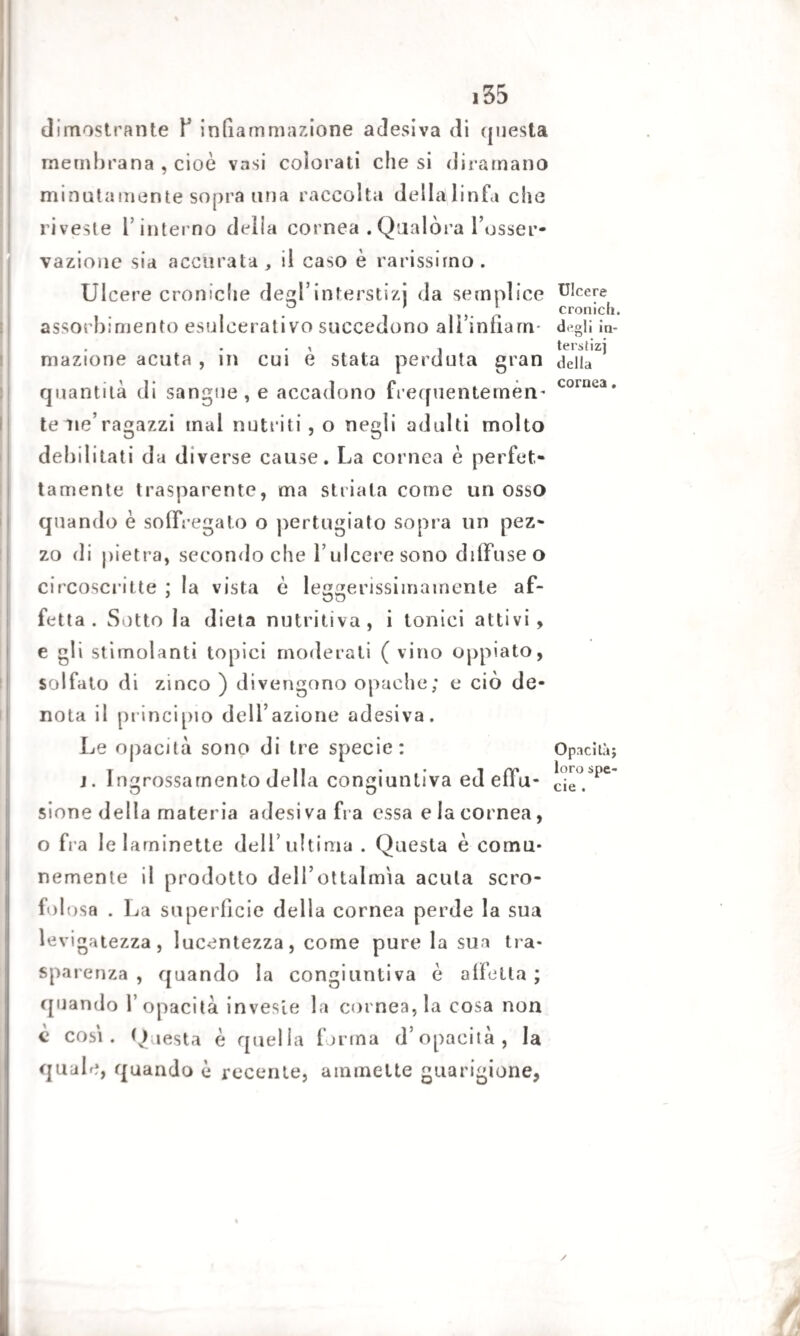 dimostrante Y infiammazione adesiva di questa membrana , cioè vasi colorati che si diramano minatamente sopra una raccolta della linfa che riveste l’interno della cornea .Qualóra l’osser¬ vazione sia accurata, il caso è rarissimo. Ulcere croniche degl’interstizj da semplice assorbimento esulcerativo succedono ali’infiam mazione acuta , in cui è stata perduta gran quantità di sangue, e accadono frequentemèn- te me’ragazzi mal nutriti, o negli adulti molto debilitati da diverse cause. La cornea è perfet¬ tamente trasparente, ma striala come un osso quando è so (Frega lo o pertugiato sopra un pez¬ zo di pietra, secondo che 1’ ulcere sono diffuse o circoscritte ; la vista è leggerissimainenle af¬ fetta . Sotto la dieta nutritiva, i tonici aitivi, e gli stimolanti topici moderati ( vino oppiato, solfato di zinco ) divengono opache; e ciò de¬ nota il principio delazione adesiva. Le opacità sono di tre specie: j. Ingrossamento della congiuntiva ed effu¬ sione della materia adesiva fra essa e la cornea, o fra lelarninette dell’ultima . Questa è comu¬ nemente il prodotto deH’ottalm'ia acuta scro¬ folosa . La superficie della cornea perde la sua levigatezza, lucentezza, come pure la sua tra¬ sparenza , quando la congiuntiva è affetta ; quando l’opacità investe la cornea, la cosa non è cosi. Questa è quella forma d’opacità, la quale, quando è recente, ammette guarigione, Ulcere cronici», degli in- terstizj della cornea. Opacità; loro spe¬ cie .