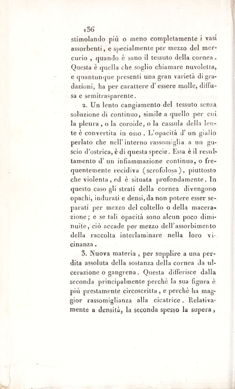 stimolando più o meno completamente i vasi assorbenti, e specialmente per mezzo del mer¬ curio , quando è sano il tessuto della cornea . Questa è quella che soglio chiamare nuvoletta, e quantunque presenti una gran varietà digra¬ dazioni, ha per carattere d’essere molle, diffu¬ sa e semitrasparente. 2. Un lento cangiamento del tessuto senza soluzione di continuo, simile a quello per cui la pleura , o la coroide, o la casso la dell a len¬ te è convertita in osso . L’opacità d’ un giallo periato che nell’interno rassomiglia a un gu¬ scio d'ostrica, c di questa specie. Essa è il resili* tamento d’ un infiammazione continua, o fre¬ quentemente recidiva (scrofolosa), piuttosto che violenta, ed è situata profondamente. In questo caso gli strati della cornea divengono opachi, indurati e densi, da non potere esser se¬ parati per mezzo del coltello o della macera¬ zione; e se tali opacità sono alcun poco dimi¬ nuite, ciò accade por mezzo dell’assorbimento della raccolta interlarninare nella loro vi¬ cinanza . 3. Nuova materia , per supplire a una per¬ dita assoluta della sostanza della cornea da ul¬ cerazione o gangrena. Questa differisce dalla seconda principalmente perchè la sua figura è più prestamente circoscritta , e perchè ha mag¬ gior rassomiglianza alla cicatrice . P».elativa- mente a densità, la seconda spesso la supera,