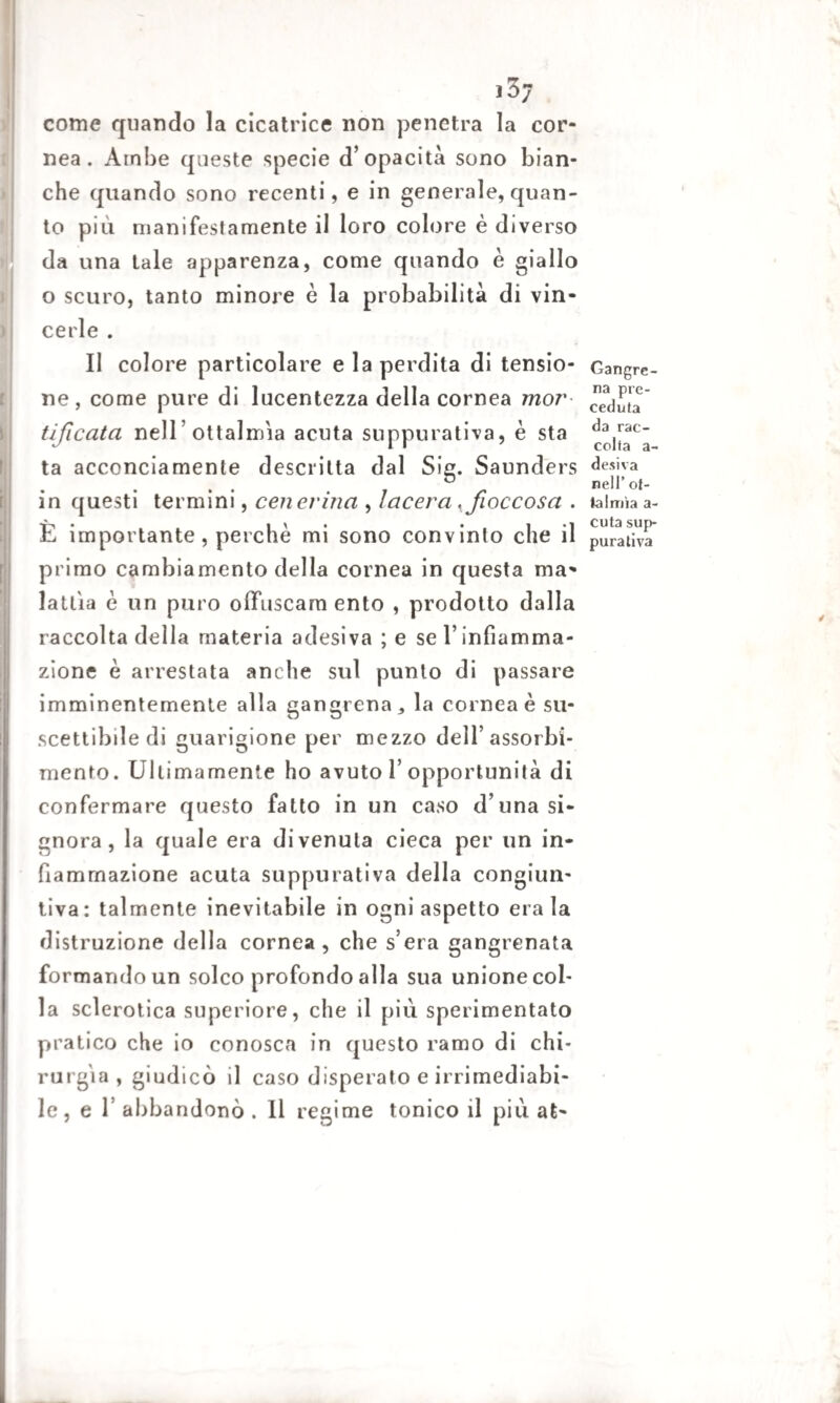 ]3j come quando la cicatrice non penetra la cor¬ nea. Ambe queste specie d’opacità sono bian¬ che quando sono recenti, e in generale, quan¬ to piu manifestamente il loro colore è diverso da una tale apparenza, come quando è giallo o scuro, tanto minore è la probabilità di vin¬ cerle . Il colore particolare e la perdita di tensio¬ ne, come pure di lucentezza della cornea mor tificata nell ottalmia acuta suppurativa, è sta la acconciamente descritta dal Sig. Saunders in questi termini, cenerina , lacera , fioccosa . È importante, perchè mi sono convinto che il primo cambiamento della cornea in questa ma¬ lattia è un puro offuscarci ento , prodotto dalla raccolta della materia adesiva ; e se l’infiamma¬ zione è arrestata anche sul punto di passare imminentemente alla gangrena* la cornea è su¬ scettibile di guarigione per mezzo dell’assorbi¬ mento. Ultimamente ho avuto 1’opportunità di confermare questo fatto in un caso d una si¬ gnora, la quale era divenuta cieca per un in¬ fiammazione acuta suppurativa della congiun¬ tiva: talmente inevitabile in ogni aspetto era la distruzione della cornea, che s’era gangrenata formando un solco profondo alla sua unione col¬ la sclerotica superiore, che il più sperimentato pratico che io conosca in questo ramo di chi¬ rurgia , giudicò il caso disperato e irrimediabi¬ le, e T abbandonò . Il regime tonico il più at- Gangre- na pre¬ ceduta da rac¬ colta a - desiva nell’ ol¬ ia Imi a a- cuta sup¬ purativa