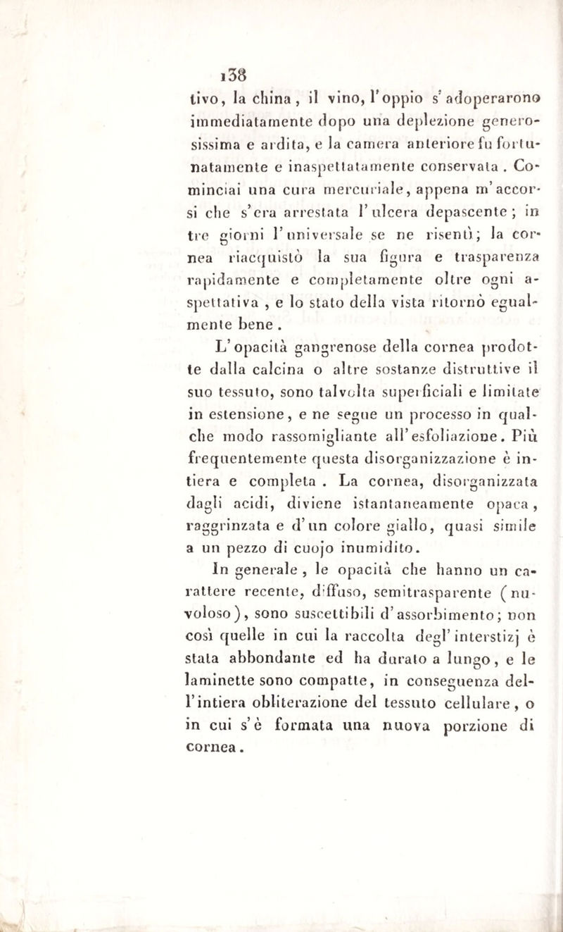 livo, la china , il vino, l'oppio s'adoperarono immediatamente dopo una deplezione genero¬ sissima e ardita, e la camera anteriore fu fortu¬ natamente e inaspettatamente conservala . Co¬ minciai una cura mercuriale, appena m’accor¬ si che s’cra arrestata l’ulcera depascente; in tre giorni l’universale se ne risenti; la cor- nea riacquistò la sua figura e trasparenza rapidamente e completamente oltre ogni a- spettativa , e lo stato della vista ritornò egual¬ mente bene . L’opacità gangrenose della cornea prodot¬ te dalla calcina o altre sostanze distruttive il suo tessuto, sono talvolta superficiali e limitate in estensione, e ne segue un processo in qual¬ che modo rassomigliante all’ esfoliazione . Più frequentemente questa disorganizzazione è in¬ tiera e completa . La cornea, disorganizzata dagli acidi, diviene istantaneamente opaca, raggrinzata e d’un colore giallo, quasi simile a un pezzo di cuojo inumidito. In generale , le opacità che hanno un ca¬ rattere recente, d:Afuso, semitrasparente (nu¬ voloso), sono suscettibili d’assorbimento; non cosi quelle in cui la raccolta degl’ interstizi è stala abbondante ed ha durato a lungo, e le laminette sono compatte, in conseguenza del¬ l’intiera obliterazione del tessuto cellulare, o in cui s’è formata una nuova porzione di cornea.