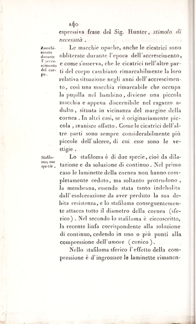 Assorbi¬ mento durante 1’ accre¬ scimento del cor¬ po . Stafilo¬ ma; sue spe eie . 140 espressiva frase del Sig. Hunter, stimolo di necessita . Le macchie opache, anche le cicatrici sono obliterate durante l’epoca dell’accrescimento, e come s’osserva, che le cicatrici nell’altre par¬ ti del corpo cambiano rimarcabilmente la loro relativa situazione negli anni dell’accrescimen¬ to, così lina macchia rimarcabile che occupa la pupilla nel bambino , diviene una piccola macchia e appena discernibile nel ragazzo a- dulfo , situata in vicinanza del margine della cornea . In altri casi, se è originariamente pic¬ cola , svanisce allatto . Come le cicatrici dell’al- tre parti sono sempre considerabilmente più piccole deir ulcere, di cui esse sono le ve- stigie . Lo stafiloma è di due specie, cioè da dila¬ tazione e da soluzione di continuo. Nel primo caso le laminette della cornea non hanno com¬ pletamente ceduto, ma soltanto protrudono , la membrana, essendo stata tanto indebolita dall’esulcerazione da aver perduto la sua de¬ bita resistenza, e lo stafiloma conseguentemen¬ te attacca tutto il diametro della cornea (sfe¬ rico) . Nel secondo lo stafiloma è circoscritto, la recente linfa corrispondente alla soluzione di continuo, cedendo in uno o più punti alla compressione dell’iimore (conico). Nello stafiloma sferico l’effetto della com¬ pressione è d’ingrossare le laminette rimanen-