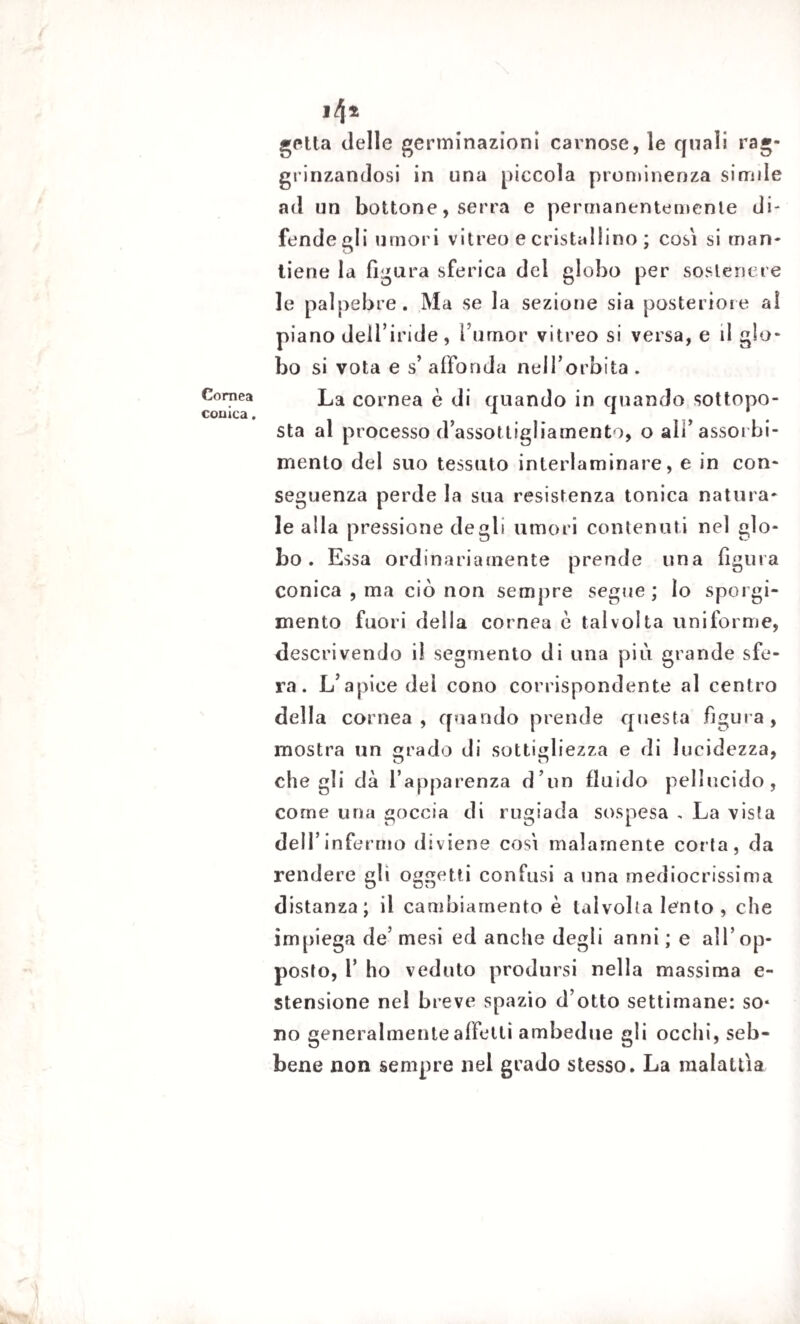 Cornea conica. 14* getta delle germinazioni carnose, le quali rag¬ grinzandosi in una piccola prominenza simile ad un bottone, serra e permanentemente di¬ fende gli umori vitreo e cristallino ; cosi si man¬ tiene la figura sferica del globo per sostenere le palpebre. Ma se la sezione sia posteriore al piano dell’iride, Tumor vitreo si versa, e il glo¬ bo si vota e s’ affonda neH’orbita . La cornea è di quando in quando sottopo¬ sta al processo d’assottigliamento, o ali’assorbi¬ mento del suo tessuto interlaminare, e in con¬ seguenza perde la sua resistenza tonica natura¬ le alla pressione degli umori contenuti nel glo¬ bo. Essa ordinariamente prende una figlila conica , ma ciò non sempre segue ; lo sporgi¬ mene fuori della cornea è talvolta uniforme, descrivendo il segmento di una più grande sfe¬ ra. L’apice del cono corrispondente al centro della cornea, quando prende questa figura, mostra un grado di sottigliezza e di lucidezza, che gli dà l’apparenza d’un fluido pellucido, come una goccia di rugiada sospesa , La vista dell’infermo diviene cosi malamente corta, da rendere gli oggetti confusi a una mediocrissima distanza; il cambiamento è talvolta lento , che impiega de’ mesi ed anche degli anni ; e all’op¬ posto, T ho veduto prodursi nell a massima e- stensione nel breve spazio d’otto settimane: so* no generalmente affetti ambedue gli occhi, seb¬ bene non sempre nel grado stesso. La malattìa