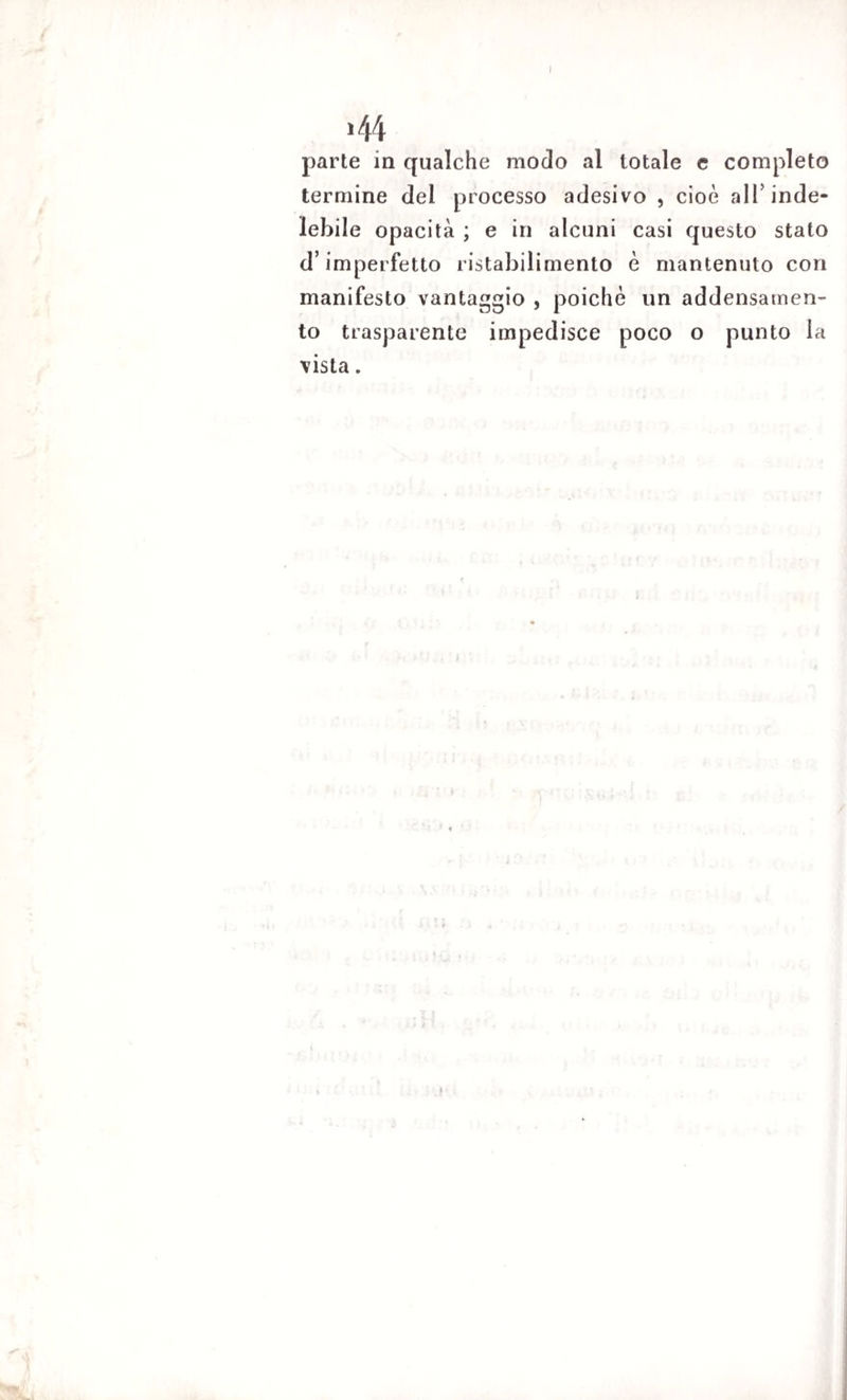 >44 parte in qualche modo al totale e completo termine del processo adesivo , cioè alT inde¬ lebile opacità ; e in alcuni casi questo stato d’imperfetto ristabilimento è mantenuto con manifesto vantaggio , poiché un addensamen¬ to trasparente impedisce poco o punto la vista.