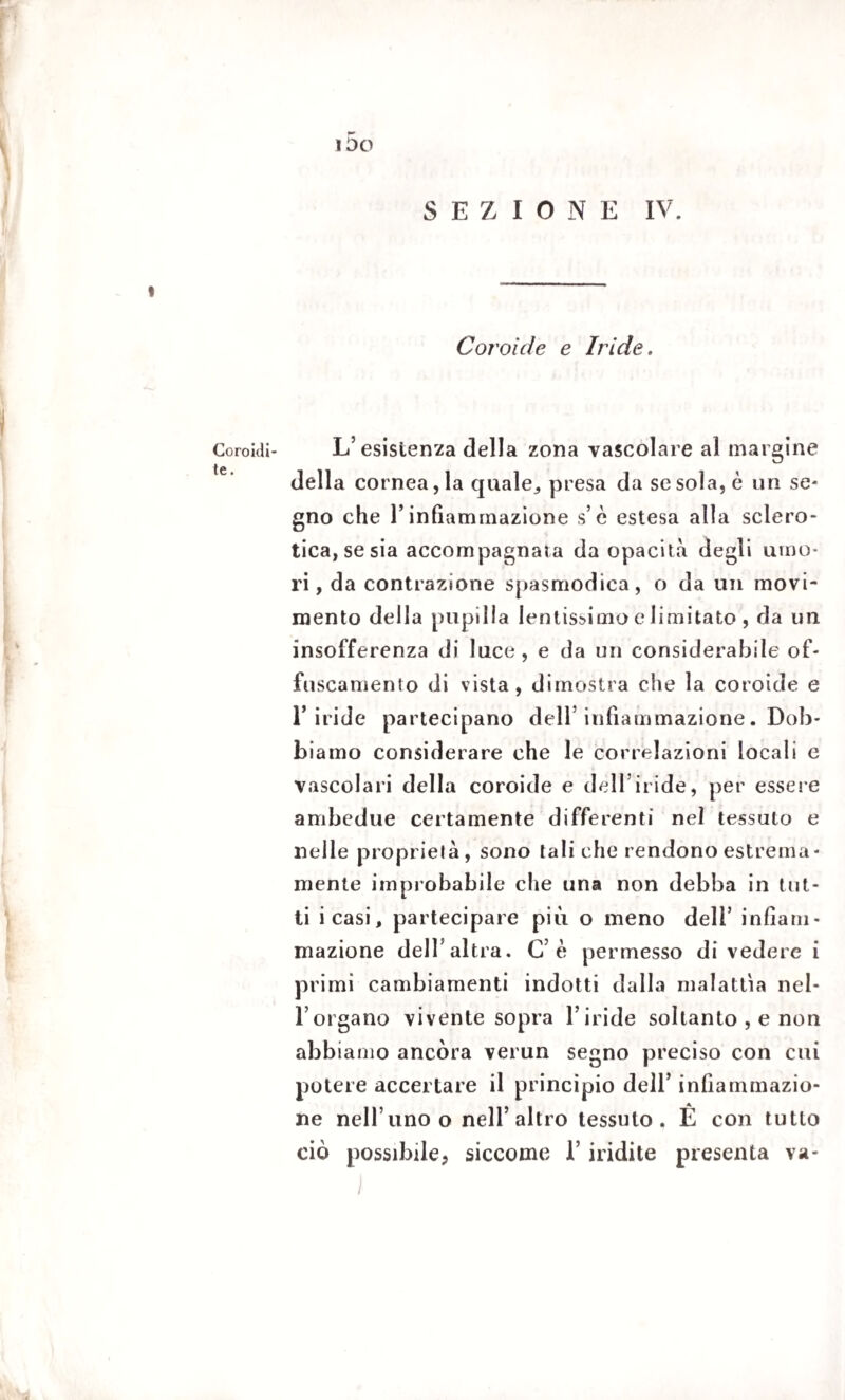 IDO Coroidi¬ te . SEZIONE IV. Coroide e Iride. L’ esistenza della zona vascolare al margine della cornea, la quale, presa da se sola, è un se¬ gno che l’infiammazione s’è estesa alla sclero¬ tica, se sia accompagnala da opacità degli umo¬ ri, da contrazione spasmodica, o da un movi¬ mento della pupilla lentissimo e limitato , da un insofferenza di luce, e da un considerabile of¬ fuscamento di vista, dimostra che la coroide e riride partecipano dell’infiammazione. Dob¬ biamo considerare che le correlazioni locali e vascolari della coroide e dell’iride, per essere ambedue certamente differenti nei tessuto e nelle proprietà, sono tali che rendono estrema - mente improbabile che una non debba in tut¬ ti icasi, partecipare più o meno dell’ infiam¬ mazione dell’altra. C’è permesso divedere i primi cambiamenti indotti dalla malattìa nel¬ l’organo vivente sopra l’iride soltanto , e non abbiamo ancóra verun segno preciso con cui potere accertare il principio dell’ infiammazio¬ ne nell’uno o nell’altro tessuto. É con tutto ciò possibile, siccome l’indite presenta va-