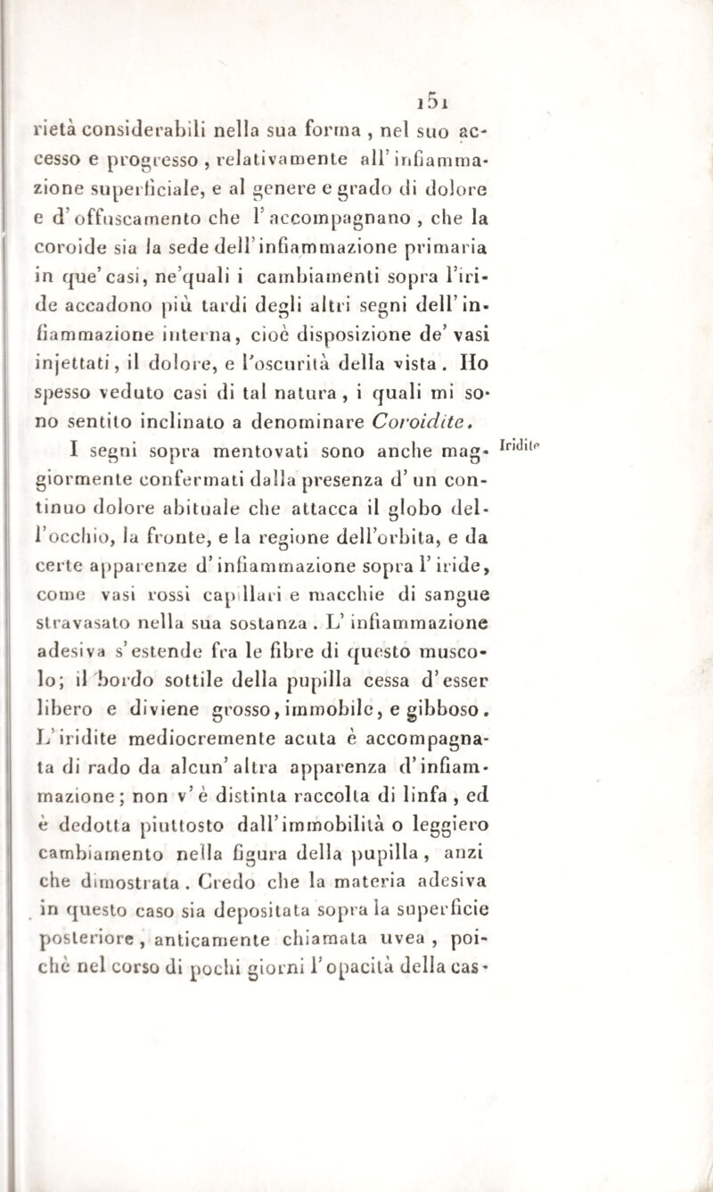 rietà considerabili nella sua forma , nel suo ac¬ cesso e progresso , relativamente all’infiamma¬ zione superficiale, e al genere e grado di dolore e d offuscamento che Y accompagnano , che la coroide sia la sede dell’infiammazione primaria in que’casi, ne’quali i cambiamenti sopra l’iri¬ de accadono più tardi degli altri segni dell’in¬ fiammazione interna, cioè disposizione de’vasi injettati, il dolore, e l'oscurità della vista. Ho spesso veduto casi di tal natura, i quali mi so¬ no sentilo inclinato a denominare Coroidite » giormente confermati dalla presenza d’ un con¬ tinuo dolore abituale che attacca il globo del¬ l’occhio, la fronte, e la regione dell’orbita, e da certe apparenze d’infiammazione sopra l’iride, come vasi rossi cap Ilari e macchie di sangue stravasato nella sua sostanza . L’ infiammazione adesiva s’estende fra le fibre di questo musco¬ lo; il bordo sottile della pupilla cessa d’esser libero e diviene grosso, immobile, e gibboso . 17 iridite mediocremente acuta è accompagna¬ ta di rado da alcun’altra apparenza d’infiam¬ mazione ; non v’ è distinta raccolta di linfa , ed è dedotta piuttosto dall’immobilità o leggiero cambiamento nella figura della pupilla , anzi che dimostrata. Credo che la materia adesiva in questo caso sia depositata soprala superficie posteriore , anticamente chiamata uvea, poi¬ ché nel corso di pochi giorni l’opacità della cas - Iridila*