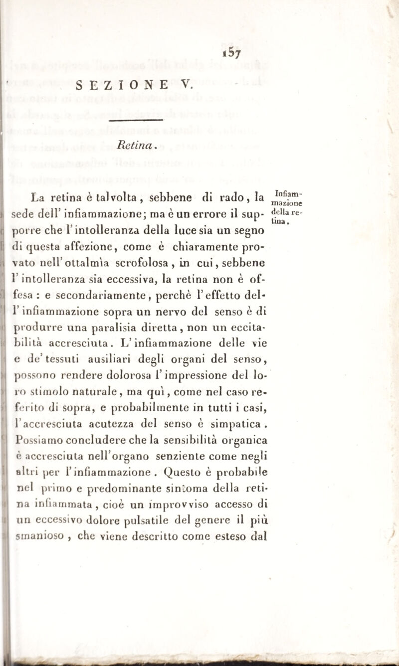 Retina. La retina è talvolta, sebbene di rado, la sede dell’ infiammazione; ma è un errore il sup¬ porre che f intolleranza della luce sia un segno di questa affezione, come è chiaramente pro¬ vato nell’ ottalm'ia scrofolosa , in cui, sebbene 1 intolleranza sia eccessiva, la retina non è of¬ fesa : e secondariamente, perchè 1’ effetto del- L infiammazione sopra un nervo del senso è di produrre una paralisia diretta, non un eccita¬ bilità accresciuta. L’infiammazione delle vie e de’tessuti ausiliari degli organi del senso, possono rendere dolorosa l’impressione del lo¬ ro stimolo naturale, ma qui, come nel caso re¬ ferito di sopra, e probabilmente in tutti i casi, l accresciuta acutezza del senso è simpatica. Possiamo concludere che la sensibilità organica è accresciuta nell’organo senziente come negli altri per l’infiammazione. Questo è probabile nel primo e predominante sintonia della reti¬ na infiammata , cioè un improvviso accesso di un eccessivo dolore pulsatile del genere il più smanioso , che viene descritto come esteso dai Infiam¬ mazione della re¬ tina .