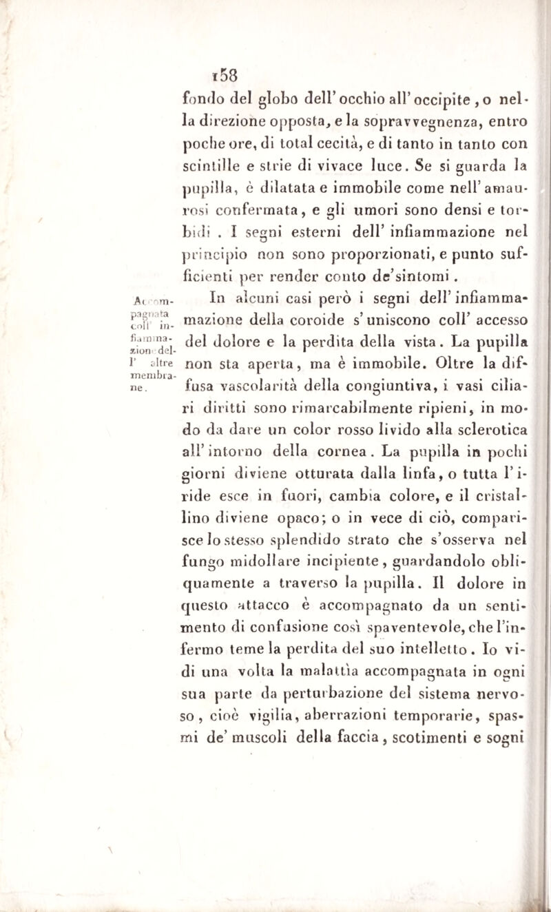 Ai ~m- pagnata coll in- fiarama- xion del- 1’ altre membia- ne. i53 fondo del globo dell’occhio all’occipite , o nel¬ la direzione opposta, e la sopravvegnenza, entro poche ore, di total cecità, e di tanto in tanto con scintille e strie di vivace luce. Se si guarda la pupilla, è dilatata e immobile come nell’amau- rosi confermata, e gli umori sono densi e tor¬ bidi . I se^ni esterni dell’ infiammazione nei principio non sono proporzionati, e punto suf¬ ficienti per render conto de’sintomi . In alcuni casi però i segni dell’ infiamma- mazione della coroide s’ uniscono colf accesso del dolore e la perdita della vista. La pupilla non sta aperta, ma è immobile. Oltre la dif¬ fusa vascolarità della congiuntiva, i vasi cilia¬ ri diritti sono rimarcabilmente ripieni, in mo¬ do da dare un color rosso livido alla sclerotica all’ intorno della cornea . La pupilla in pochi giorni diviene otturata dalla linfa, o tutta l’i¬ ride esce in fuori, cambia colore, e il cristal¬ lino diviene opaco; o in vece di ciò, compari¬ sce lo stesso splendido strato che s’osserva nel fungo midollare incipiente, guardandolo obli¬ quamente a traverso la pupilla. Il dolore in questo attacco è accompagnato da un senti¬ mento di confusione cosi spaventevole, che l in- fermo teme la perdita del suo intelletto. Io vi¬ di una volta la malattia accompagnata in ogni sua parte da perturbazione del sistema nervo¬ so , cioè vigilia, aberrazioni temporale, spas¬ mi de’ muscoli della faccia, scotimenti e sogni