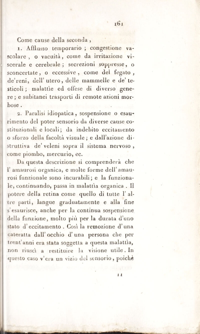 Come cause della seconda , ì. Afflusso temporario ; congestione va¬ scolare , o vacuità, come da irritazione vi¬ scerale e cerebrale; secrezioni soppresse, o sconcertate, o eccessive , come dei fegato , de’reni, dell’ utero, delle mammelle e de’ te¬ sticoli ; malattie ed offese di diverso gene¬ re ; e subitanei trasporti di remote azioni mor¬ bose . 2. Paralisi idiopatica , sospensione o esau¬ rimento del poter sensorio da diverse cause co¬ stituzionali e locali ; da indebito eccitamento o sforzo della facoltà visuale; e dalPazione di¬ struttiva de’ veleni sopra il sistema nervoso , come piombo, mercurio, ec. Da questa descrizione si comprenderà che 1’ amaurosi organica, e molte forme dell’amau- rosi funzionale sono incurabili; e la funziona¬ le, continuando, passa in malattia organica . li potere della retina come quello di tutte 1’ al¬ tre parti, langue graduatamente e alla fine s esaurisce, anche per la continua sospensione della funzione, molto più per la durala d’uno stato d eccitamento . Cosi la remozione d una cateratta dall’ occhio d’una persona che per trent anni era stata soggetta a questa malattìa, non riuscì a restituire la visione utile. In questo caso v era un vizio del sensorio, poiché