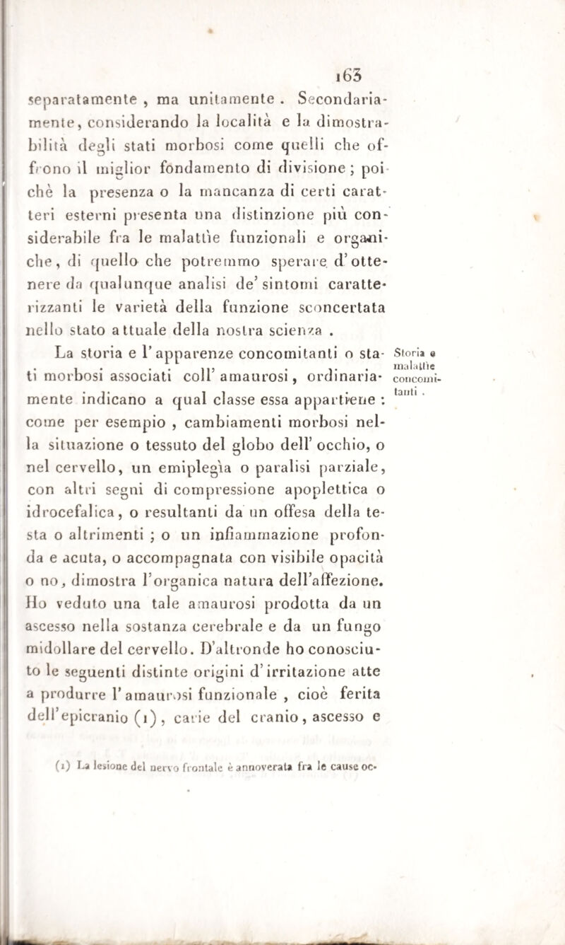 separatamente , ma unitamente . Secondaria¬ mente, considerando la località e la dimostra¬ bilità degli stati morbosi come quelli che of¬ frono il miglior fondamento di divisione ; poi che la presenza o la mancanza di certi carat¬ teri esterni presenta una distinzione più con¬ siderabile fra le malattie funzionali e organi¬ che, di quello che potremmo sperare d*otte¬ nere da qualunque analisi de’sintomi caratte¬ rizzanti le varietà della funzione sconcertata nello stato attuale della nostra scienza . La storia e Y apparenze concomitanti o sta¬ ti morbosi associati colf amaurosi, ordinaria¬ mente indicano a qual classe essa appartiene ; come per esempio , cambiamenti morbosi nel¬ la situazione o tessuto del globo dell’ occhio, o nel cervello, un emiplegia o paralisi parziale, con altri segni di compressione apoplettica o idrocefalica, o resultanti da un offesa della te¬ sta o altrimenti ; o un infiammazione profon¬ da e acuta, o accompagnata con visibile opacità o nOj dimostra l’organica natura dell’affezione. Ho veduto una tale amaurosi prodotta da un ascesso nella sostanza cerebrale e da un fungo midoll are del cervello. D’altronde ho conosciu¬ to le seguenti distinte origini d’irritazione atte a produrre V amaurosi funzionale , cioè ferita delfepicranio (1) , carie del cranio, ascesso e Storia @ maialile concomi¬ tanti • (1) La lesione del nervo frontale è annoverala fra le cause oc-