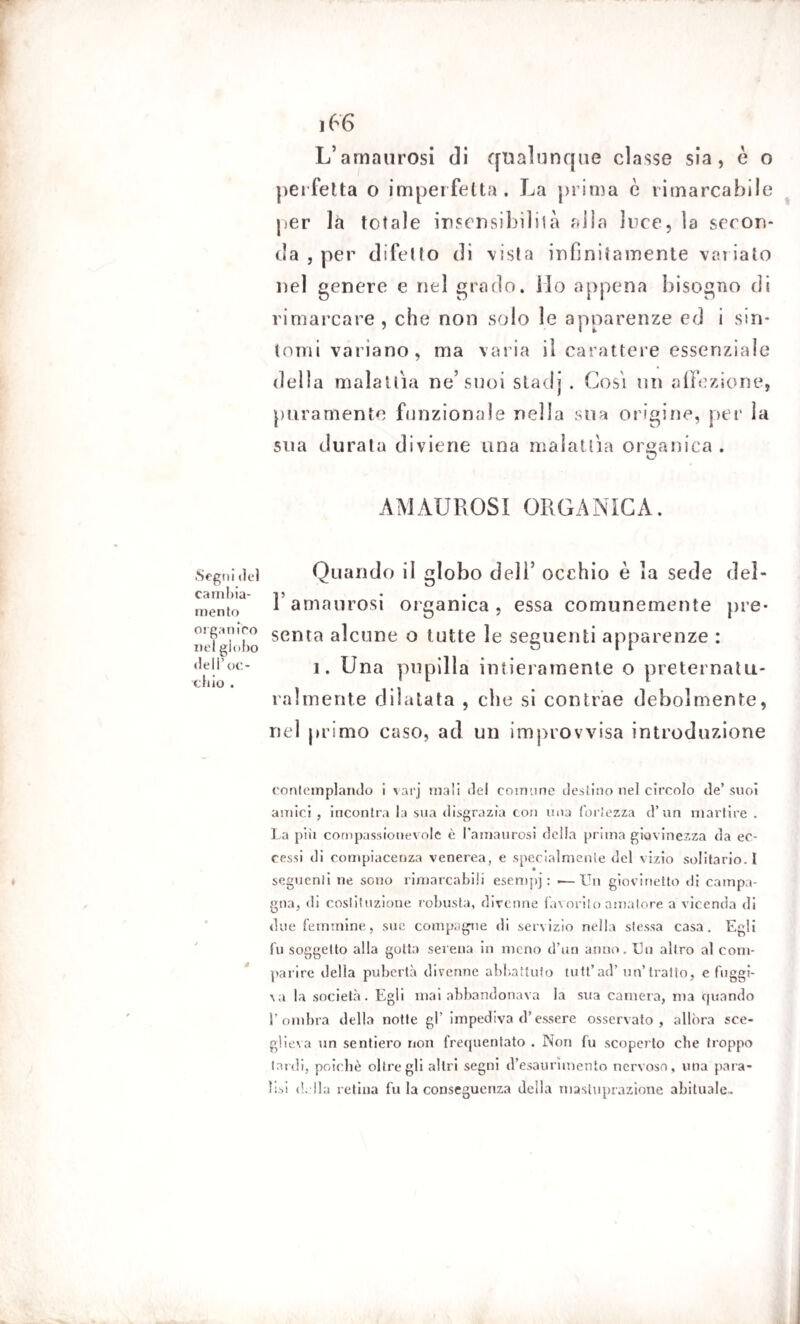 L’amaurosi di qualunque classe sia, è o perfetta o imperfetta. La prima è rimarcabile per là totale insensibilità alla luce, la secon¬ da , per difetto di vista infinitamente variato nel genere e nel grado. Ho appena bisogno di rimarcare, che non solo le apparenze ed i sin¬ tomi variano, ma varia il carattere essenziale della malattìa ne’suoi stadi . Cosi un affezione, puramente funzionale nella sua origine, per la sua durata diviene una malattìa organica . AMAUROSI ORGANICA. Segui del Quando il globo dell’ occhio è la sede del- cambia- i? mento 1 amaurosi organica , essa comunemente pre* ne?'lobo senta a^cune 0 tutte le seguenti apparenze : «teii’oc- i. Una pupilla intieramente o preternatu- chic . 11 4 1 munente dilatata , che si contrae debolmente, nel primo caso, ad un improvvisa introduzione contemplando i varj mali del comune destino nel circolo de’ suoi amici , incontra la sua disgrazia con una fortezza d’un martire . La più compassionevole è l’amaurosi della prima giovinezza da ec¬ cessi di compiacenza venerea, e specialmente del vizio solitario.! seguenti ne sono rimarcabili esempj : .— Un giovinetto di campa¬ gna, di costituzione robusta, divenne lavorilo amatore a vicenda di due femmine, sue compagne di servizio nella stessa casa. Egli fu soggetto alla gotta serena in meno d’un anno. Un altro al com¬ parire delia pubertà divenne abbattuto tutt’ad’ un’tratto, e fuggi- \a la società. Egli mai abbandonava la sua camera, ma quando l’ombra della notte gl’ impediva d’essere osservato, allora sce¬ glieva un sentiero non frequentato . Non fu scoperto che troppo lardi, poiché oltre gli altri segni d’esaurimento nervoso, una para¬ lisi della retina fu la conseguenza deila inasluprazione abituale..