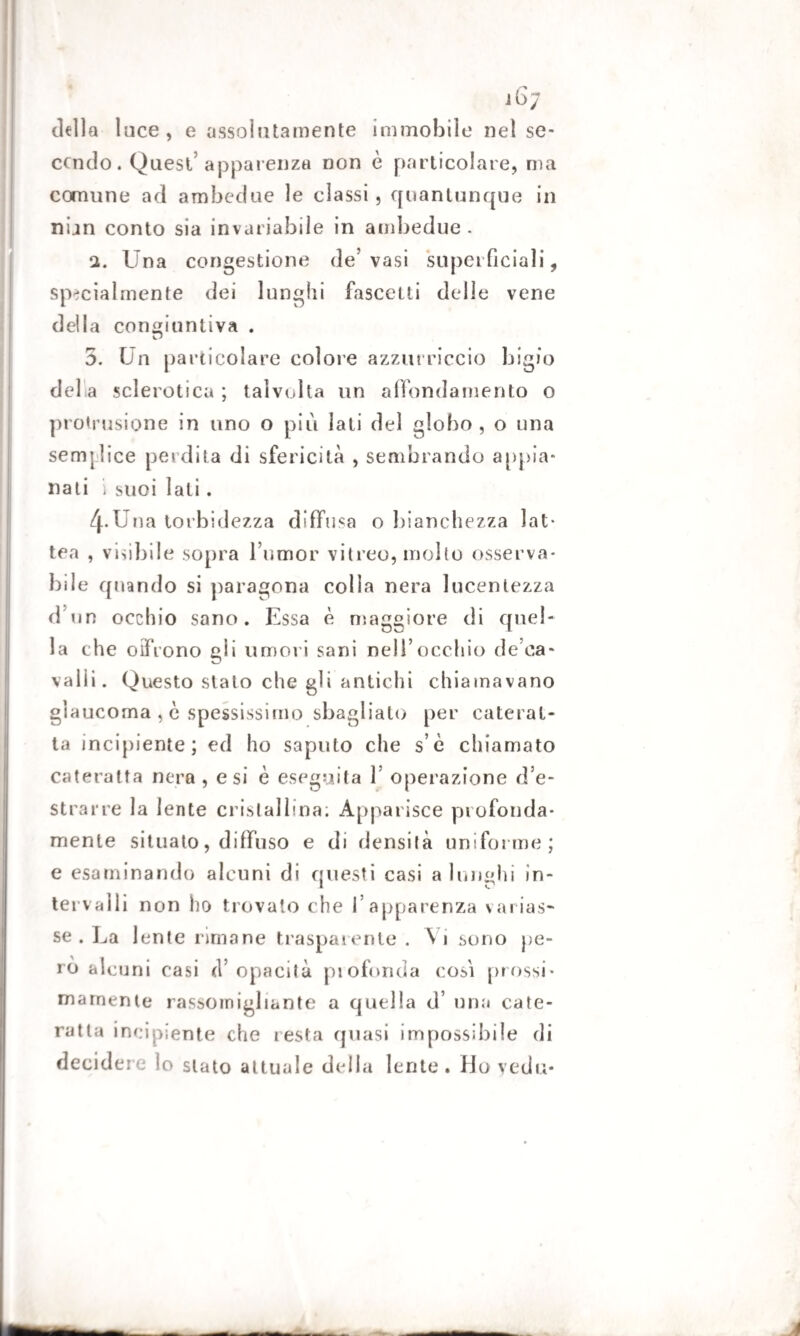 dello luce, e assolutamente immobile nel se¬ condo. Quest'apparenza non è particolare, ma comune ad ambedue le classi, quantunque in nun conto sia invariabile in ambedue. 2. Una congestione de’vasi superficiali, specialmente dei lunghi fascelti delle vene d el I a congiuntiva . 5. Un particolare colore azzurriccio bigio della sclerotica ; talvolta un affondamento o profusione in uno o più lati del globo, o una semi lice perdita di sfericità , sembrando appia¬ nali i suoi lati. 4*Una torbidezza diffusa o bianchezza lat¬ tea , visibile sopra Tumor vitreo, molto osserva¬ bile quando si paragona colla nera lucentezza d un occhio sano. Essa è maggiore di quel¬ la che oifrono gii umori sani nell’occhio de ca- valli. Questo stalo che gli antichi chiamavano glaucoma , è spessissimo sbagliato per caterat¬ ta incipiente; ed ho saputo che s’è chiamato cateratta nera , e si è eseguita T operazione d’e¬ strarre la lente cristallina; Apparisce profonda¬ mente situato, diffuso e di densità uniforme; e esaminando alcuni di questi casi a lunghi in¬ tervalli non ho trovato che l’apparenza varias¬ se . La lente rimane trasparente . \ i sono pe¬ rò alcuni casi (l’opacità piofonda cosi prossi¬ mamente rassomigliante a quella d’ una cate¬ ratta incipiente che resta quasi impossibile di decidere io stato attuale della lente. Hoyedu*