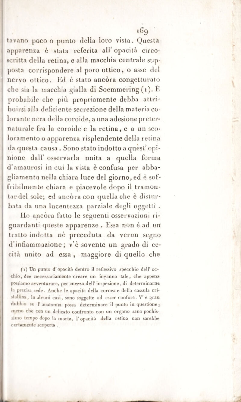 1% lavano poco o punto della loro vista. Questa apparenza è stata referita all’ opacità circo- scritta dcdla retina, e alla macchia centrale sup* posta corrispondere al poro ottico, o asse del nervo ottico. Ed è stato ancora congetturato che sia la macchia gialla di Soemmering (i). E probabile che piu propriamente debba a tiri - buirsi alla deficiente secrezione dell materia co¬ lorante nera della coroide, a una adesione preter¬ naturale fra la coroide e la retina, e a un sco¬ loramento o apparenza risplendente della retina da questa causa . Sono stato indotto a quest’ opi¬ nione dall’ osservarla unita a quella forma d’amaurosi in cui la vista è confusa per abba¬ gliamento nella chiara luce del giorno,, ed è sof* flebilmente chiara e piacevole dopo il tramon¬ tar del sole; ed ancora con quella die è distur¬ bata da una lucentezza parziale degli oggetti . Ho ancora fatto le seguenti osservazioni ri¬ guardanti queste apparenze . Essa non è ad un tratto indotta nè preceduta da verun segno d’infiammazione; v’è sovente un grado di ce¬ cità unito ad essa , maggiore di quello che (1) Un punto d’opacità dentro il reflessivo specchio dell’oc¬ chio, dee necessariamente creare un incanno tale, che appena possiamo avventurare, per mezzo dell’inspezione, di determinarne la precisa sede. Anche le opacità della cornea e della cassula cri¬ stallina, in alcuni casi, sono soggette ad esser confuse. V’è gran dubbio se l’anatomìa possa determinare il punto in questione; meno che con un delicato confronto con un organo sano pochis¬ simo tempo dopo la morte, l’opacità della retina non sarebbe certamente scoperta A