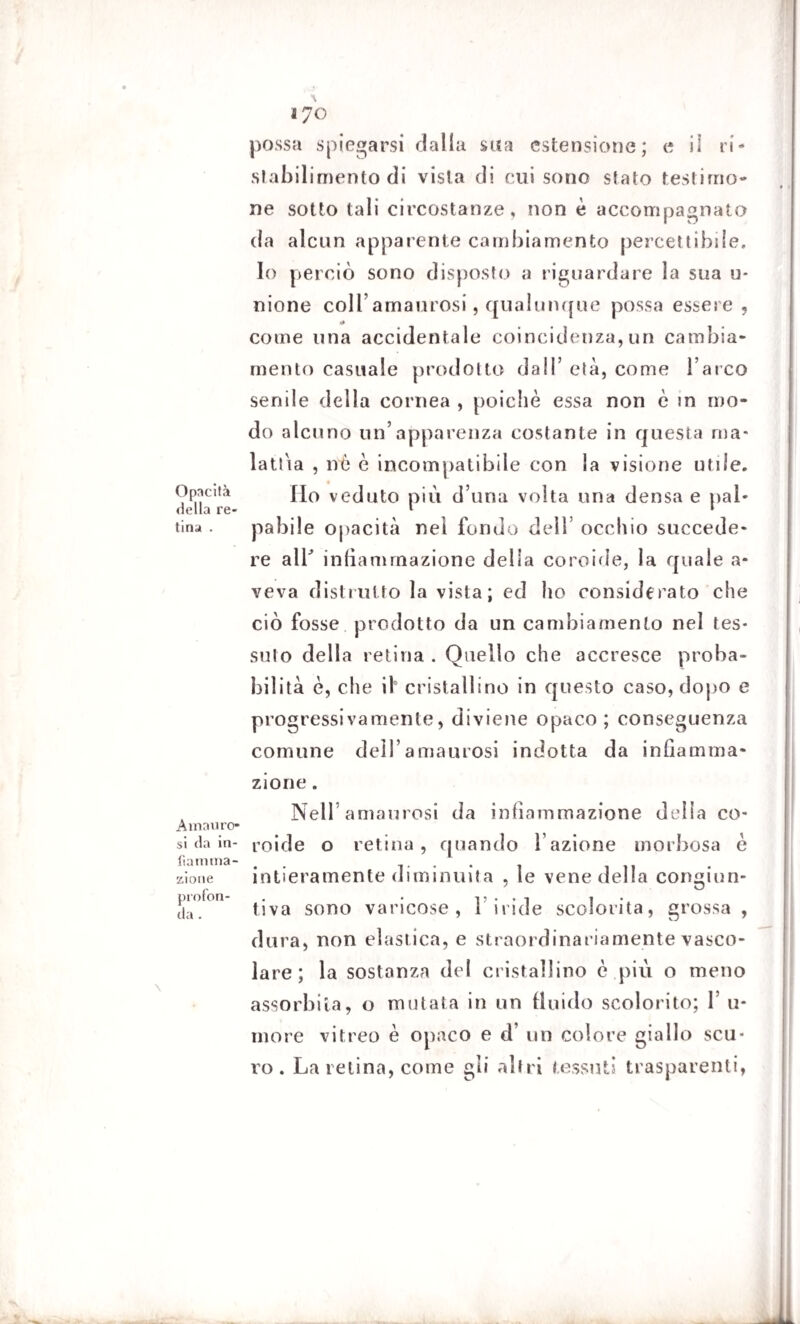 Opacità della re¬ tina . Ammiro» si da in¬ fiamma¬ zione profon¬ da . IJO possa spiegarsi dalla sua estensione; e il ri¬ stabilimento di vista di cui sono stato testimo¬ ne sotto tali circostanze, non è accompagnato da alcun apparente cambiamento percettibile. Io perciò sono disposto a riguardare la sua u- nione colfamaurosi, qualunque possa essere , •0 come una accidentale coincidenza, un cambia¬ mento casuale prodotto dall’ età, come l’arco senile della cornea , poiché essa non è in mo¬ do alcuno un’apparenza costante in questa ma¬ lattia , nò è incompatibile con la visione utile. Ho veduto più d una volta una densa e pal¬ pabile opacità nei fondo dell’ occhio succede¬ re air infiammazione della coroide, la quale a- veva distrutto la vista; ed ho considerato che ciò fosse prodotto da un cambiamento nel tes¬ suto della retina . Quello che accresce proba¬ bilità è, che il0 cristallino in questo caso, dopo e progressivamente, diviene opaco; conseguenza comune dell’amaurosi indotta da infiamma¬ zione . Nell amaurosi da infiammazione delia co¬ roide o retina, quando fazione morbosa è intieramente diminuita , le vene della congiun¬ tiva sono varicose, l’iride scolorita, grossa , dura, non elastica, e straordinariamente vasco¬ lare ; la sostanza del cristallino è .più o meno assorbita, o mutata in un fluido scolorito; 1 li¬ mo re vitreo è opaco e d’ un colore giallo scu¬ ro . La retina, come gli altri tessuti trasparenti,