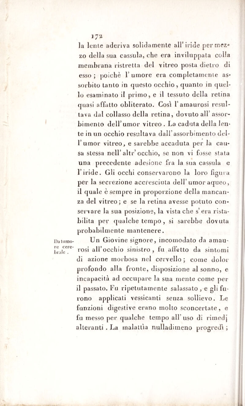 Da tumo¬ re cere¬ brale . 1 7 2 la lente aderiva solidamente all'iride pertnez* zo della sua cassida, che era inviluppata colla membrana ristretta del vitreo posta dietro di esso; poiché l’umore era completamente as¬ sorbito tanto in questo occhio, quanto in quel¬ lo esaminato il primo, e il tessuto della retina quasi affatto obliterato. Così f aitiam osi resul¬ tava dal collasso della retina, dovuto alì’ assor¬ bimento dell’umor vitreo . La caduta della len¬ te in un occhio resultava dall’assorbimento del- 1’ umor vitreo, e sarebbe accaduta per la cau¬ sa stessa nell’ altr’ occhio, se non vi fosse stata una precedente adesione fra la sua cassula e l’iride. Gli ocelli conservarono la loro figura per la secrezione accresciuta dell’umor aqueo, il quale è sempre in proporzione della mancan¬ za del vitreo; e se la retina avesse potuto con¬ servare la sua posizione, la vista che s’ era rista¬ bilita per qualche tempo , si sarebbe dovuta probabilmente mantenere. Un Giovine signore, incomodato da amau- rosi all’occhio sinistro , fu affetto da sintomi di azione morbosa nel cervello ; come dolor profondo alla fronte, disposizione al sonno, e incapacità ad occupare la sua niente come per il passato. Fu ripetutamente salassato , e gli fu¬ rono applicati vessicanti senza sollievo. Le funzioni digestive erano mollo sconcertate, e fu messo per qualche tempo all’uso di rimedj alteranti . La malattia nulladimeno progredì ;