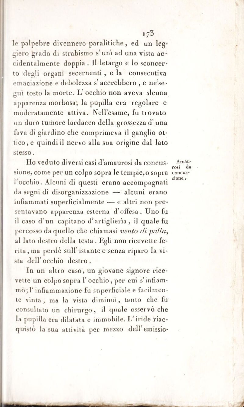 rr 170 le palpebre divennero paralitiche, ed un leg¬ giero grado di strabismo s’uni ad una vista ac ¬ cidentalmente doppia . Il letargo e lo sconcer¬ to degli organi secernenti , e la consecutiva einaciazione e debolezza s’ accrebbero , e ne’se- <mì tosto la morte. L’occhio non aveva alcuna apparenza morbosa; la pupilla era regolare e moderatamente attiva. Nell’esame, fu trovato un duro tumore lardaceo della grossezza d’una fava di giardino che comprimeva il ganglio ot¬ tico, e quindi il nervo alla sua origine dal lato stesso. Ho veduto diversi casi d’amaurosi da concus¬ sione, come per un colpo sopra le tempie,o sopra I occhio. Alcuni di questi erano accompagnati da segni di disorganizzazione — alcuni erano infiammati superficialmente — e altri non pre¬ sentavano apparenza esterna d’offesa . Uno fu il caso d’un capitano d’artiglierìa, il quale fu percosso da quello che chiamasi vento di palla, al Iato destro della testa . Egli non ricevette fe¬ rita, ma perde sull istante e senza riparo la vi¬ sta dell’occhio destro. In un altro caso, un giovane signore rice¬ vette un colpo sopra l’occhio, per cui s’infiam¬ mò ; Y infiammazione fu superficiale e facilmen¬ te vinta, ma la vista diminuì, tanto che fu consultato un chirurgo , il quale osservò che la pupilla era dilatata e immobile. L’iride riac¬ quistò la sua attività per mezzo dell’emissio- Avnau- rosi da concus¬ sione