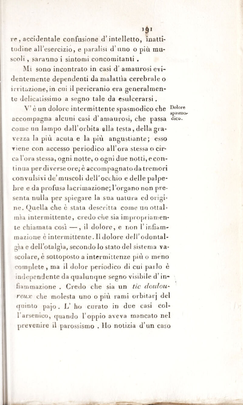 re , accidentale confusione d’intelletto, inatti¬ tudine all’esercizio, e paralisi d’uno o più mu¬ scoli , saranno i sintomi concomitanti . Mi sono incontrato in casi d’ arnaurosi evi¬ dentemente dependenti da malattìa cerebrale o irritazione, in cui il pericranio era generalmen¬ te delicatissimo a segno tale da esulcerarsi. V’ è un dolore intermittente spasmodico che Do,ore * spasmo accompagna alcuni casi d’amaurosi, che passa dico, come un lampo dall’orbita alla testa, della gra¬ vezza la più acuta e la più angustiarne; esso viene con accesso periodico all’ora stessa o cir* ca l’ora stessa, ogni notte, o ogni due notti, e con- t inua per di verse ore; è accompagnato da tremori convulsivi de’muscoli deli’occhio e delle palpe¬ bre e da profusa lacrimazione; l’organo non pre¬ senta nulla per spiegare la sua uatura ed origi¬ ne. Quella che e stata descritta come unottal- irùa intermittente, credo che sia impropriamen¬ te chiamata così —, il dolore, e non l’infiam¬ mazione è intermittente. Il dolore dell’odontal¬ gìa e dell’otalgìa, secondo lo stato del sistema va- scolare, è sottoposto a intermittenze più o meno complete, ma il dolor periodico di cui palio è independente da qualunque segno visibile d’in¬ fiammazione . Credo che sia un tic doulou¬ reux che molesta uno o più rami orbitarj del quinto pajo. L ho curato in due casi col- fi arsenico, (piando l’oppio aveva mancato nel prevenire il parossismo . Ho notizia d’un caso
