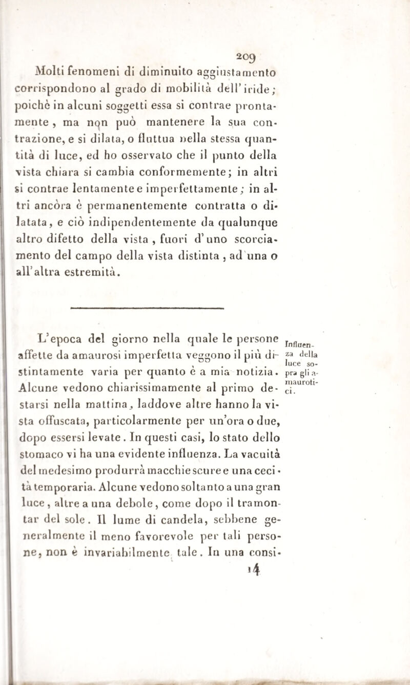 Molti fenomeni di diminuito aggiustamento corrispondono al grado di mobilità dell’iride; poiché in alcuni soggetti essa si contrae pronta¬ mente , ma non può mantenere la sua con¬ trazione, e si dilata, o fluttua nella stessa quan¬ tità di luce, ed ho osservato che il punto della vista chiara si cambia conformemente; in altri si contrae lentamente e imperfettamente; in al¬ tri ancora è permanentemente contratta o di¬ latata, e ciò indipendentemente da qualunque altro difetto della vista , fuori d’uno scorcia¬ mento del campo della vista distinta , ad una o all’altra estremità. L’epoca del giorno nella quale le persone affette da amaurosi imperfetta veggono il più di¬ stintamente varia per quanto è a mia notizia. Alcune vedono chiarissimamente al primo de¬ starsi nella mattina^ laddove altre hanno la vi¬ sta offuscata, particolarmente per un’ora o due, dopo essersi levate . In questi casi, lo stato dello stomaco vi ha una evidente influenza. La vacuità del medesimo produrrà macchie scure e una ceci - tà temporaria. Alcune vedono soltanto a una gran luce , altre a una debole, come dopo il tramon¬ tar del sole. Il lume di candela, sebbene ge¬ neralmente il meno favorevole per tali perso¬ ne, non è invariabilmente tale. In una consi- »4 Influen¬ za della luce so¬ pra gli a- mauroti- ci.