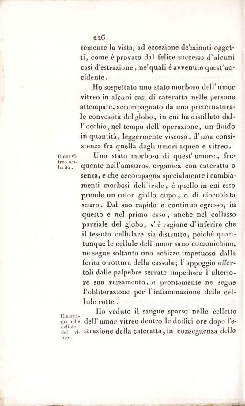 temente la vista, ad eccezione de’minuti ogget¬ ti, come è provato dal felice successo d’alcuni casi d’estrazione, ne’quali è avvenuto quest'ac- cidente, Ho sospettato uno stato morboso dell’ umor vitreo in alcuni casi di cateratta nelle persone attempate, accompagnato da una preternatura¬ le convessità del globo, in cui ha distillato dal- l occhio, nel tempo dell’operazione, un fluido in quantità, leggermente viscoso, d’una consi¬ stenza fra quella degli umori aqueo e vitreo. timor vi- Uno stato morboso di quest’umore, fre- treo sco* |p lorito. quente nell amaurosi organica con cateratta o senza, e che accompagna specialmente i cambia¬ menti morbosi dell’iride, è quello in cui esso prende un color giallo cupo, o di cioccolata scuro. Dal suo rapido e continuo egresso, in questo e nel primo caso, anche nel collasso parziale del globo, v’è ragione d’inferire che il tessuto cellulare sia distrutto, poiché quan¬ tunque le cellule dell5 umor sano comunichino, ne segue soltanto uno schizzo impetuoso dalla ferita o rottura della cassula; l’appoggio offer¬ toli dalle palpebre serrate impedisce l’ulterio¬ re suo versamento, e prontamente ne segue l’obliterazione per l’infiammazione delle cel¬ lule rotte . Ho veduto il sangue sparso nelle cellette Ernorra^ < ° 1 già ne He dell’umor vitreo dentro le dodici ore dopo l’e- cellule . , , ,, dei vi- strazione della cateratta, in conseguenza delio ireo.