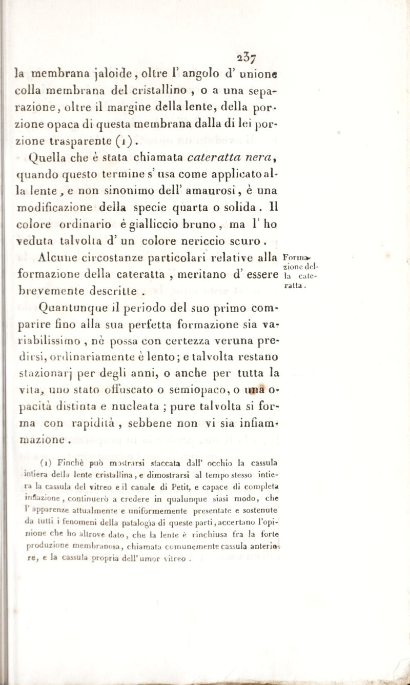 la membrana jaloide, oltre 1’ angolo d’ unione colla membrana del cristallino , o a una sepa¬ razione, oltre il margine della lente, della por¬ zione opaca di questa membrana dalla di lei por¬ zione trasparente (1) . Quella che è stata chiamata cateratta nera, quando questo termine s’ usa come applicato al¬ la lente e non sinonimo dell’ amaurosi, è una modificazione della specie quarta o solida . 11 colore ordinario é gialliccio bruno , ma 1 ho veduta talvolta d’ un colore nericcio scuro . Alcune circostanze particolari relative alla formazione della cateratta , meritano d’ essere brevemente descritte . Quantunque il periodo del suo primo com¬ parire fino alla sua perfetta formazione sia va- riabil issimo , nè possa con certezza veruna pre¬ dirsi, ordinariamente è lento ; e talvolta restano stazionar] per degli anni, o anche per tutta la vita, uno stato offuscato o semiopaco, o una o- pacità distinta e nucleata ; pure talvolta si for¬ ma con rapidità , sebbene non vi sia infiam¬ mazione . (i) Finché può mostrarsi staccata dall’ occhio la cassula intiera della lente cristallina, e dimostrarsi al tempo stesso intie¬ ra la cassula del vitreo e il canale di Petit, e capace di completa inflazione, continuerò a credere in qualunque siasi modo, che 1 apparenze attualmente e uniformemente presentate e sostenute da tutti i fenomeni della patalogia di queste parti, accertano l’opi¬ nione che ho altrove dato, che la lente è rinchiusa fra la forte produzione membranosa, chiamata comunemente cassula anterio-, re, e la cassula propria dell’umor \ilreo . Forms* zione del¬ la cate¬ ratta .