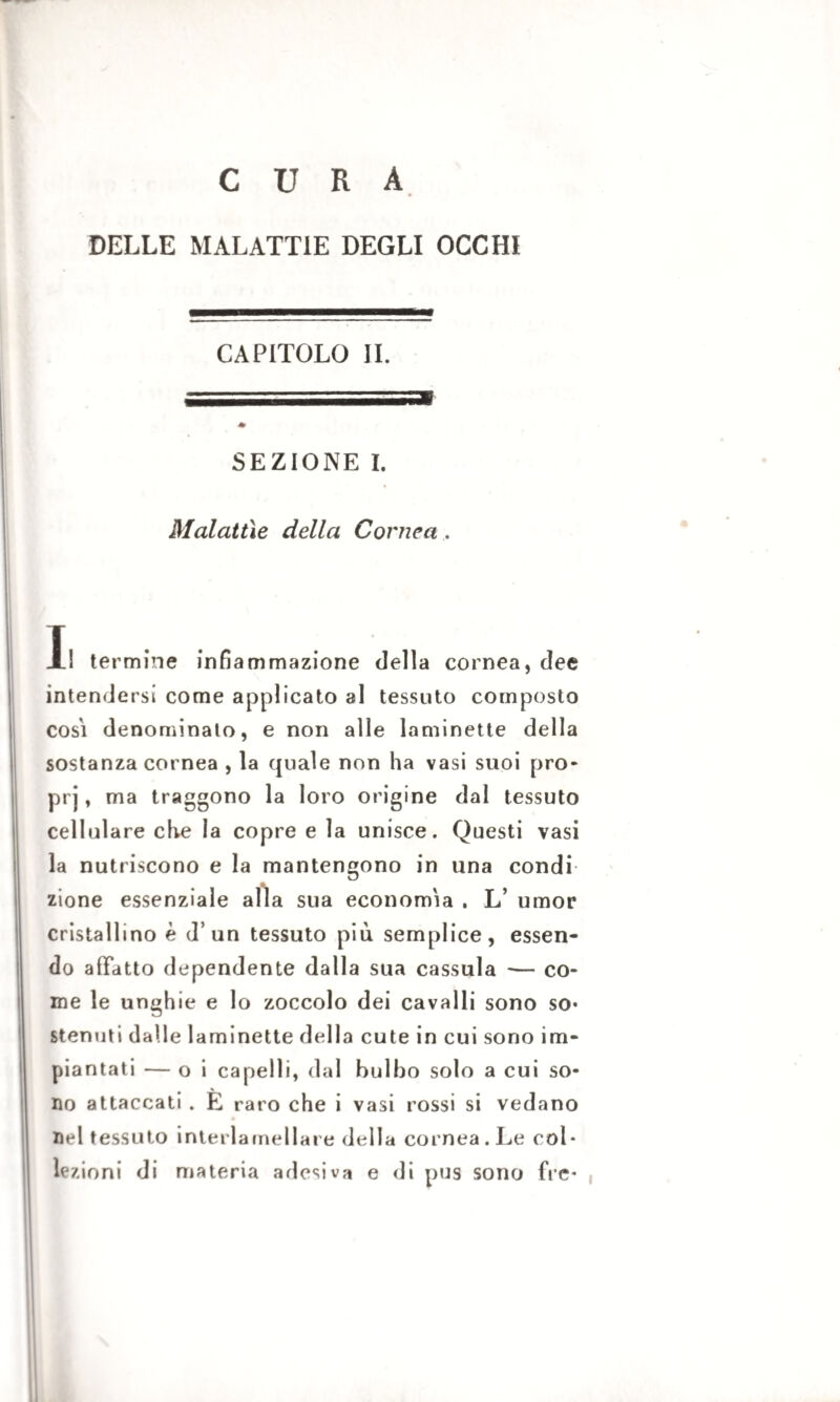 CURA DELLE MALATTIE DEGLI OCCHI CAPITOLO IL SEZIONE I. Malattìe della Cornea. Il termine infiammazione della cornea, dee intendersi come applicato al tessuto composto cosi denominato, e non alle laminette della sostanza cornea , la quale non ha vasi suoi pro- prj, ma traggono la loro origine dal tessuto cellulare che la copre e la unisce. Questi vasi la nutriscono e la mantengono in una condi zione essenziale alla sua economia . L’ umor cristallino è d’un tessuto più semplice, essen¬ do affatto dependente dalla sua cassula *— co¬ me le unghie e lo zoccolo dei cavalli sono so* stenuti dalle laminette della cute in cui sono im¬ piantati — o i capelli, dal bulbo solo a cui so¬ no attaccati . È raro che i vasi rossi si vedano nel tessuto interlamellare della cornea. Le col¬ lezioni di materia adesiva e di pus sono fre-
