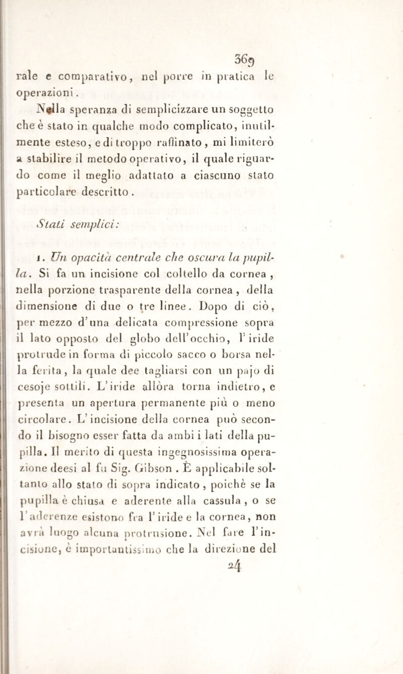 36g rale e comparativo, nel porre in pratica le operazioni. N#ìla speranza di semplicizzare un soggetto che è stato in qualche modo complicato, inutil¬ mente esteso, e di troppo raffinato, mi limiterò a stabilire il metodo operativo, il quale riguar¬ do come il meglio adattato a ciascuno stato particolare descritto. Stati semplici: i. Un opacità centrale che oscava la pupil¬ la. Si fa un incisione col coltello da cornea , nella porzione trasparente della cornea, della dimensione di due o tre linee. Dopo di ciò, per mezzo duna delicata compressione sopra il lato opposto del globo dell’occhio, l'iride protrude in forma di piccolo sacco o borsa nel¬ la ferita, la quale dee tagliarsi con un pajo di cesoje sottili. L’iride allóra torna indietro, e presenta un apertura permanente più o meno circolare. L’incisione della cornea può secon¬ do il bisogno esser fatta da ambi i lati della pu¬ pilla. Il merito di questa ingegnosissima opera¬ zione deesi al fu Sig. Gibson . È applicabile sol¬ tanto allo stato di sopra indicato , poiché se la pupilla è chiusa e aderente alla cassida , o se l’aderenze esistono fra l’iride e la cornea, non avrà luogo alcuna protrusione. Nel fare l’in¬ cisione, è importantissimo che la direzione del ^4
