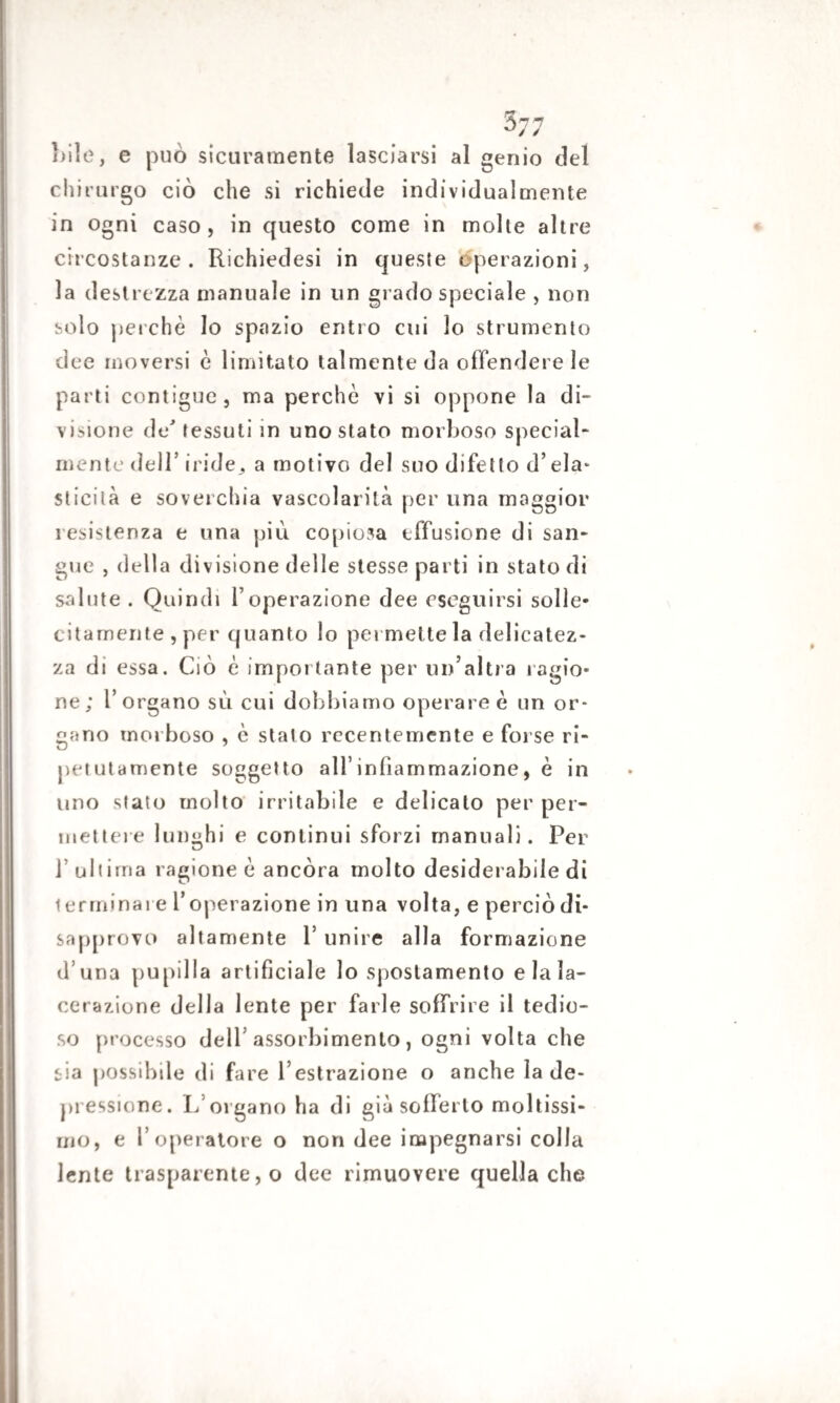 bile, e può sicuramente lasciarsi al genio del chirurgo ciò che si richiede individualmente in ogni caso , in questo come in molte altre circostanze. Richiedesi in queste operazioni, la destrezza manuale in un grado speciale , non solo perchè Io spazio entro cui io strumento dee moversi è limitato talmente da offendere le parti contigue, ma perchè vi si oppone la di¬ visione de' tessuti in uno stato morboso special- mente dell’ iride,, a motivo del suo difetto d’eia* sticilà e soverchia vascolarilà per una maggior resistenza e una più copiosa effusione di san¬ gue , della divisione delle stesse parti in stato di salute . Quindi l’operazione dee eseguirsi solle¬ citamente , per quanto lo pei mette la delicatez¬ za di essa. Ciò è importante per un’altra ragio¬ ne; l’organo sù cui dobbiamo operare è un or¬ gano morboso , è stato recentemente e forse ri¬ petutamente soggetto all’infiammazione, è in uno stato molto irritabile e delicato per per¬ mettere lunghi e continui sforzi manuali. Per ]’ ultima ragione è ancóra molto desiderabile di terminare l’operazione in una volta, e perciò di¬ sapprovo altamente Y unire alla formazione d una pupilla artificiale lo spostamento e la la¬ cerazione della lente per farle soffrire il tedio¬ so processo dell’ assorbimento, ogni volta che sia possibile di fare l’estrazione o anche la de¬ pressione. L’organo ha di già sofferto moltissi¬ mo, e l’operatore o non dee impegnarsi colla lente trasparente, o dee rimuovere quella che