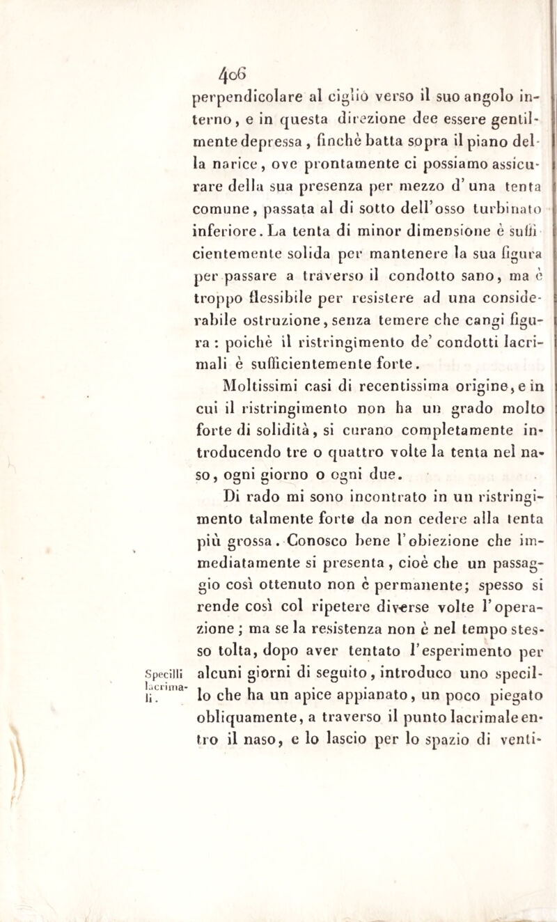 perpendicolare al ciglio verso il suo angolo in¬ terno, e in questa direzione dee essere gentil¬ mente depressa , finche batta sopra il piano del la narice, ove prontamente ci possiamo assicii* rare della sua presenza per mezzo d’una tenta comune, passata al di sotto dell’osso turbinato inferiore. La tenta di minor dimensione è suliì cientemente solida per mantenere la sua figura per passare a traverso il condotto sano, ma è troppo flessibile per resistere ad una conside¬ rabile ostruzione, senza temere che cangi figu¬ ra : poiché il ristringimento de’ condotti lacri¬ mali è sufficientemente forte. Moltissimi casi di recentissima origine, e in cui il ristringimento non ha un grado molto forte di solidità, si curano completamente in¬ troducendo tre o quattro volte la tenta nel na¬ so, ogni giorno o ogni due. Di rado mi sono incontrato in un ristringi¬ mento talmente forte da non cedere alla tenta più grossa. Conosco bene l’obiezione che im¬ mediatamente si presenta , cioè che un passag¬ gio così ottenuto non c permanente; spesso si rende cosi col ripetere diverse volte l’opera¬ zione ; ma se la resistenza non è nel tempo stes¬ so tolta, dopo aver tentato l’esperimento per Specilli alcuni giorni di seguito, introduco uno specil- lacrima- , , . • • . li. lo che ha un apice appianato, un poco piegato obliquamente, a traverso il punto lacrimale en¬ tro il naso, e lo lascio per lo spazio di venti-