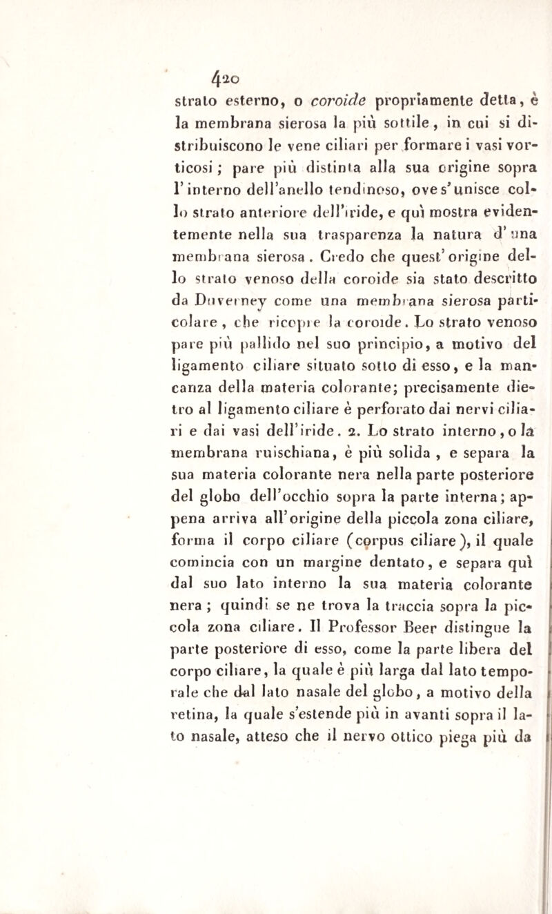 4‘20 strato esterno, o coroide propriamente detta, è la membrana sierosa la piu sottile, in cui si di¬ stribuiscono le vene ciliari per formare i vasi vor¬ ticosi ; pare più distinta alla sua erigine sopra l’interno dell’anello tendinoso, ove s’unisce col¬ lo strato anteriore dell’iride, e qui mostra eviden¬ temente nella sua trasparenza la natura d’una membrana sierosa. Credo che quest’origine del¬ lo strato venoso della coroide sia stato descritto da Duverney come una membrana sierosa parti¬ colare , che ricopi e la coroide. Co strato venoso pare più pallido nel suo principio, a motivo del ìigamento ciliare situato sotto di esso, e la man¬ canza della materia colorante; precisamente die¬ tro al Ìigamento ciliare è perforato dai nervi cilia¬ ri e dai vasi dell’ iride . 2. Lo strato interno , o là membrana ruischiana, è più solida , e separa la sua materia colorante nera nella parte posteriore del globo dell’occhio sopra la parte interna; ap¬ pena arriva all’origine della piccola zona ciliare, forma il corpo ciliare (corpus ciliare), il quale comincia con un margine dentato, e separa qui dal suo lato interno la sua materia colorante nera ; quindi se ne trova la traccia sopra la pic¬ cola zona odiare. Il Professor Beer distingue la parte posteriore di esso, come la parte libera del corpo cibare, la quale è più larga dal lato tempo¬ rale che dal lato nasale del globo, a motivo della retina, la quale s’estende più in avanti sopra il la¬ to nasale, atteso che il nervo ottico piega più da