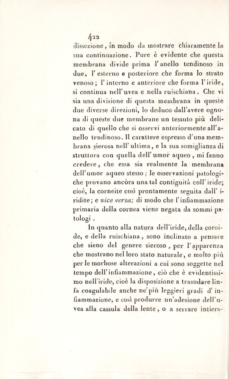 4^2 dissezione, in modo da mostrare chiaramente la sua continuazione. Pure è evidente che questa membrana divide prima l’anello tendinoso in due, l’esterno e posteriore che forma lo strato venoso; l’interno e anteriore che forma l’iride, si continua nell’uvea e nella ruischiana. Che vi sia una divisione di questa membrana in queste due diverse direzioni, lo deduco dall’avere ognu¬ na di queste due membrane un tessuto più deli¬ cato di quello che si osservi anteriormente all’a¬ nello tendinoso. Il carattere espresso d una mem¬ brana sierosa nell’ ultima, e la sua somiglianza di struttura con quella dell’umor aqueo , mi fanno credere, che essa sia realmente la membrana dell’umor aqueo stesso; le osservazioni patologi¬ che provano ancóra una tal contiguità coll’iride; cioè, la corneite così prontamente seguita dall’ i- ridite; e vice versa; di modo che l’infiammazione primaria della cornea viene negata da sommi pa¬ tologi . In quanto alla natura dell’iride, della coroi¬ de, e della ruischiana , sono inclinato a pensare che sieno del genere sieroso , per l’apparenza che mostrano nel loro stato naturale, e molto più perle morbose alterazioni a cui sono soggette nel tempo dell’infiammazione , ciò che è evidentissi¬ mo nelliride, cioè la disposizione a trasudare lin¬ fa coagulabde anche ne’più leggieri gradi d’ in¬ fiammazione, e così produrre un’adesione dell’u¬ vea alla cassida della lente , o a serrare intiera-