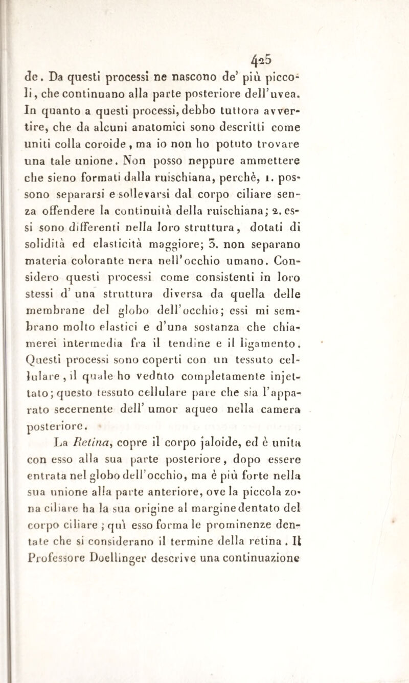 4^5 de. Da questi processi ne nascono de5 più picco¬ li , che continuano alla parte posteriore dell’uvea. In quanto a questi processi, debbo tuttora avver¬ tire, che da alcuni anatomici sono descritti come uniti colia coroide , ma io non ho potuto trovare una tale unione. Non posso neppure ammettere che sieno formati dalla ruischiana, perchè, 1. pos¬ sono separarsi e sollevarsi dal corpo ciliare sen¬ za offendere la continuila della ruischiana; 2. es¬ si sono differenti nella loro struttura, dotati di solidità ed elasticità maggiore; 5. non separano materia colorante nera nell’occhio umano. Con¬ sidero questi processi come consistenti in loro stessi d’ una struttura diversa da quella delle membrane del globo dell’occhio; essi mi sem¬ brano molto elastici e d’una sostanza che chia¬ merei intermedia fra il tendine e il ìigamento. Questi processi sono coperti con un tessuto cel¬ lulare, il quale ho veduto completamente iniet¬ tato; questo tessuto cellulare pare che sia l’appa¬ rato secernente dell’ umor aqueo nella camera posteriore. La Retina, copre il corpo jaloide, ed è unita con esso alla sua parte posteriore, dopo essere entrata nel globo dell’occhio, ma è più forte nella sua unione alia parte anteriore, ove la piccola zo¬ na ciliare ha la sua origine al marginedentato del corpo ciliare ; qui esso forma le prominenze den¬ tate che si considerano il termine della retina . Il Professore Doellinger descrive una continuazione