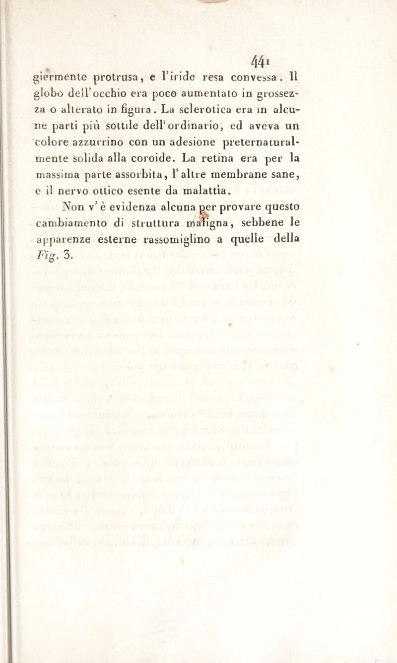 44* giermente protrusa, e Viride resa convessa. 11 globo dell’occhio era poco aumentato in grossez¬ za o alterato in figura. La sclerotica era in alcu¬ ne parti più sottile dell'ordinario, ed aveva un colore azzurrino con un adesione preternatural- mente solida alla coroide. La retina era per la massima parte assorbita, V altre membrane sane, e il nervo ottico esente da malattìa. Non v5 è evidenza alcuna per provare questo cambiamento di struttura maligna, sebbene le apparenze esterne rassomiglino a quelle della Fi~. 3.