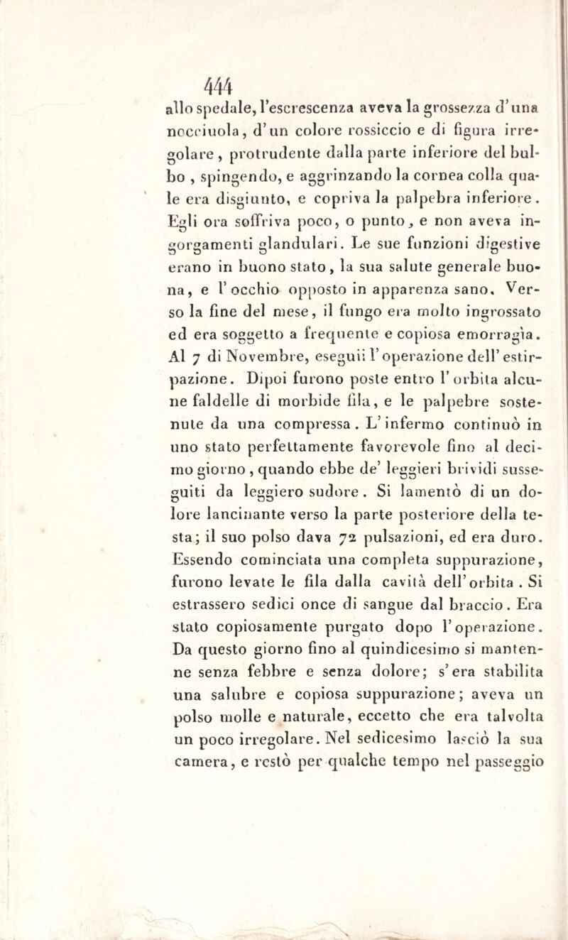 allo spedale, l’escrescenza aveva la grossezza d’una nocciuola, d’un colore rossiccio e di figura irre¬ golare, proludente dalla parte inferiore del bul¬ bo , spingendo, e aggrinzando la cornea colla qua¬ le era disgiunto, e copriva la palpebra inferiore. Egli ora soffriva poco, o punto, e non aveva in¬ gorgamenti glandulari. Le sue funzioni digestive erano in buono stato, la sua salute generale buo¬ na, e l’occhio opposto in apparenza sano. Ver¬ so la fine del mese, il fungo eia molto ingrossato ed era soggetto a frequente e copiosa emorragìa. Al 7 di Novembre, eseguii V operazione dell’estir¬ pazione. Dipoi furono poste entro l’orbita alcu¬ ne faldelle di morbide fila, e le palpebre soste¬ nute da una compressa. L’infermo continuò in uno stato perfettamente favorevole fino al deci¬ mo giorno , quando ebbe de’ leggieri brividi susse¬ guiti da leggiero sudore. Si lamentò di un do¬ lore lancinante verso la parte posteriore della te¬ sta; il suo polso dava 72 pulsazioni, ed era duro. Essendo cominciata una completa suppurazione, furono levate le fila dalla cavità dell’orbita . Si estrassero sedici once di sangue dal braccio. Era slato copiosamente purgato dopo l’operazione. Da questo giorno fino al quindicesimo si manten¬ ne senza febbre e senza dolore; s’era stabilita una salubre e copiosa suppurazione; aveva un polso molle e naturale, eccetto che era talvolta un poco irregolare. Nel sedicesimo lasciò la sua camera, e restò per qualche tempo nel passeggio