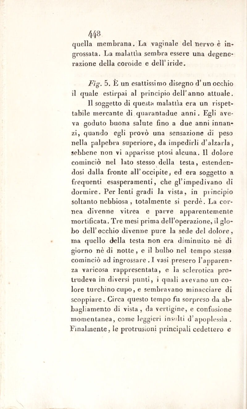 quella membrana. La vaginale del nervo è in¬ grossata. La malattia sembra essere una degene¬ razione della coroide e dell’iride. Fig. 5. È un esattissimo disegno d’un occhio il quale estirpai al principio dell’anno attuale. Il soggetto di questa malattìa era un rispet¬ tabile mercante di quarantadue anni . Egli ave¬ va goduto buona salute fino a due anni innan¬ zi, quando egli provò una sensazione di peso nella palpebra superiore, da impedirli d’alzarla, sebbene non vi apparisse ptosi alcuna. Il dolore cominciò nel lato stesso della testa, estenden- \ dosi dalla fronte all’occipite, ed era soggetto a frequenti esasperamenti, che gl’impedivano di dormire. Per lenti gradi la vista, in principio soltanto nebbiosa , totalmente si perde. La cor¬ nea divenne vitrea e parve apparentemente mortificata. Tre mesi prima dell’operazione, il glo¬ bo dell’occhio divenne pure la sede del dolore, ma quello della testa non era diminuito nè di giorno nè di notte, e il bulbo nel tempo stesso cominciò ad ingrossare .1 vasi presero l’apparen¬ za varicosa rappresentata, e la sclerotica pro- Irudeva in diversi punti, i quali avevano un co¬ lore turchino cupo, e sembravano minacciare di scoppiare. Circa questo tempo fu sorpreso da ab¬ bagliamento di vista , da vertigine, e confusione momentanea, come leggieri insulti d’apoplessìa . Finalmente, le profusioni principali cedettero e