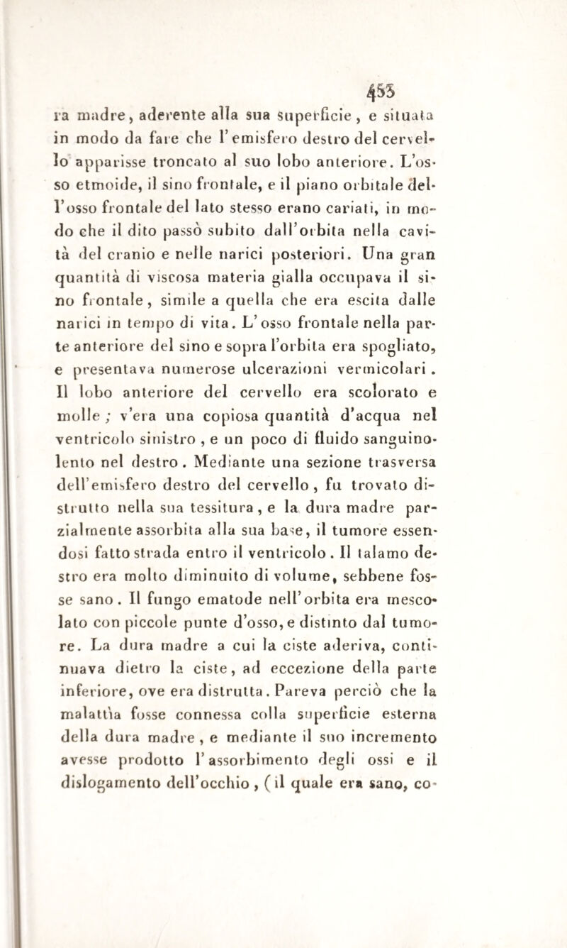 455 ra madre, aderente alia sua superficie, e situata in modo da fare che l’emisfero destro del cervel¬ lo apparisse troncato al suo lobo anteriore. L’os¬ so etmoide, il sino frontale, e il piano orbitale del¬ l’osso frontale del lato stesso erano cariati, in mo¬ do che il dito passò subito dall’orbita nella cavi¬ tà del cranio e nelle narici posteriori. Una gran quantità di viscosa materia gialla occupava il si¬ no frontale, simile a quella che era escila dalle narici in tempo di vita. L’osso frontale nella par¬ te anteriore del sino e sopra l’orbita era spogliato, e presentava numerose ulcerazioni vermicolari . Il lobo anteriore del cervello era scolorato e molle ; v’era una copiosa quantità d’acqua nel ventricolo sinistro , e un poco di fluido sanguino¬ lento nel destro. Mediante una sezione trasversa dell’emisfero destro del cervello, fu trovato di¬ strutto nella sua tessitura , e la dura madre par¬ zialmente assorbita alla sua base, il tumore essen¬ dosi fatto strada entro il ventricolo. Il talamo de¬ stro era molto diminuito di volume, sebbene fos¬ se sano. Il fungo ematode nell’orbita era mesco¬ lato con piccole punte d’osso, e distinto dal tumo¬ re. La dura madre a cui la ciste aderiva, conti¬ nuava dietro la ciste, ad eccezione della parte inferiore, ove era distrutta. Pareva perciò che la malattia fosse connessa colla superfìcie esterna della dura madre, e mediante il sno incremento avesse prodotto l’assorbimento degli ossi e il dislogamento dell’occhio , ( il quale era sano, co-