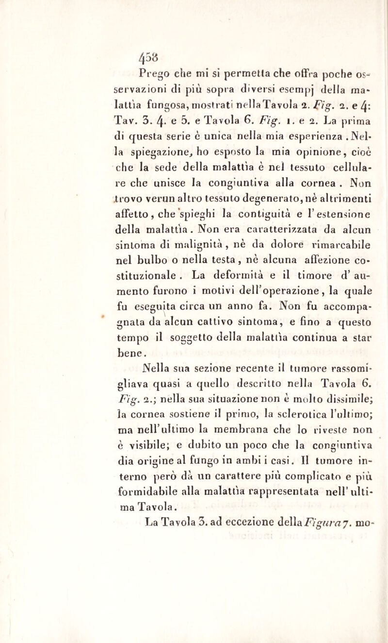 Prego che mi si permetta che offra poche os¬ servazioni di più sopra diversi esempj della ma¬ lattia fungosa, mostrati nellaTavola 2. Fig. 2. e 4: Tav. 3. 4. e 5. e Tavola 6. Fig. 1. e 2. La prima di questa serie è unica nella mia esperienza .Nel¬ la spiegazione, ho esposto la mia opinione, cioè che la sede della malattìa è nel tessuto cellula¬ re che unisce la congiuntiva alla cornea . Non trovo verun altro tessuto degenerato, nè altrimenti affetto, che spieghi la contiguità e 1’ estensione della malattia . Non era caratterizzata da alcun sinloma di malignità , nè da dolore rimarcabile nel bulbo o nella testa, nè alcuna affezione co¬ stituzionale . La deformità e il timore d’ au¬ mento furono i motivi dell’operazione, la quale fu eseguita circa un anno fa. Non fu accompa¬ gnata da alcun cattivo sintonia, e fino a questo tempo il soggetto della malattìa continua a star bene. Nella sua sezione recente il tumore rassomi¬ gliava quasi a quello descritto nella Tavola 6. Fig. 2.; nella sua situazione non è molto dissimile; la cornea sostiene il primo, la sclerotica l’ultimo; ma nell’ultimo la membrana che lo riveste non è visibile; e dubito un poco che la congiuntiva dia origine al fungo in ambi i casi. Il tumore in¬ terno però dà un carattere più complicato e più formidabile alla malattìa rappresentata nell’ulti¬ ma Tavola. La Tavola 3. ad eccezione della Figura?. mo-