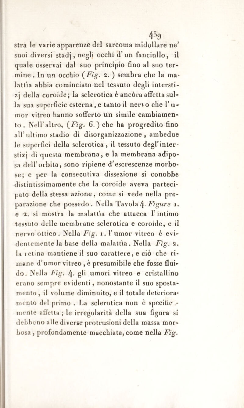 4&9 stra le varie apparenze del sarcoma midollare ne5 suoi diversi stadj, negli occhi d’un fanciullo, il quale osservai dal suo principio fino al suo ter¬ mine . In un occhio ( Fig. 2. ) sembra che la ma¬ lattìa abbia cominciato nel tessuto degli intersti- zj della coroide; la sclerotica è ancora affetta sul¬ la sua superficie esterna, e tanto il nervo che Tu¬ mor vitreo hanno sofferto un simile cambiamen¬ to . Nell’altro, (Fig. 6. ) che ha progredito fino all’ultimo stadio di disorganizzazione , ambedue le superfici della sclerotica, il tessuto degl’inter* stizj di questa membrana, e la membrana adipo¬ sa delTorbita, sono ripiene d’escrescenze morbo¬ se; e per la consecutiva dissezione si conobbe distintissimamente che la coroide aveva parteci¬ pato della stessa azione, come si vede nella pre¬ parazione che possedo . Nella Tavola l\.Figure 1. e 2. si mostra la malattìa che attacca l’intimo tessuto delle membrane sclerotica e coroide, e il nervo ottico. Nella Fig. ì. Tumor vitreo è evi¬ dentemente la base della malattìa. Nella Fig. 2. la retina mantiene il suo carattere, e ciò che ri¬ mane d’umor vitreo , è presumibile che fosse flui¬ do. Nella Fig. l\. gli umori vitreo e cristallino erano sempre evidenti, nonostante il suo sposta¬ mento , il volume diminuito, e il totale deteriora¬ mento del primo . La sclerotica non è specific .- mente affetta ; le irregolarità della sua figura si debbono alle diverse profusioni della massa mor¬ bosa , profondamente macchiata, come nella Fig.