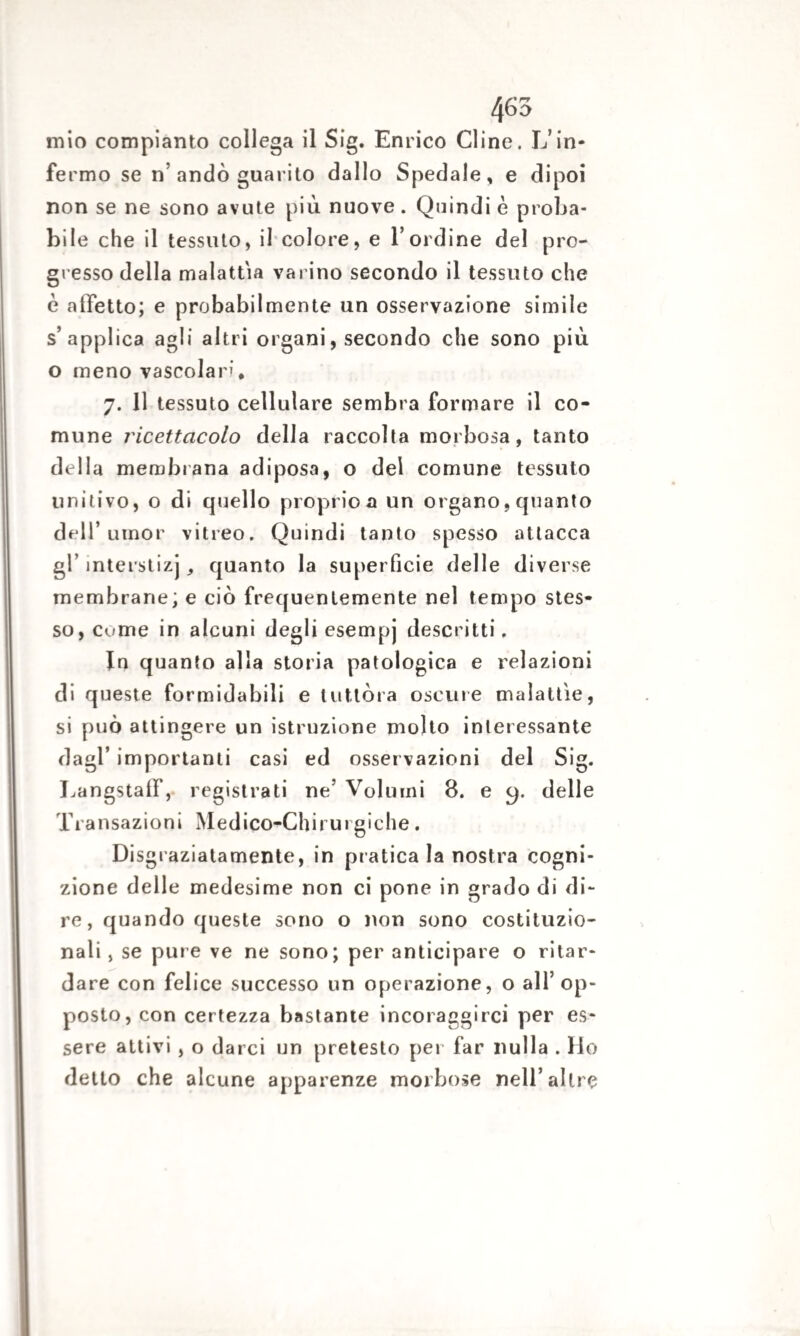 465 mio compianto collega il Sig. Enrico Cline. L’in¬ fermo se n’andò guarito dallo Spedale, e dipoi non se ne sono avute più nuove . Quindi è proba¬ bile che il tessuto, il colore, e l’ordine del pro¬ gresso della malattia varino secondo il tessuto che è affetto; e probabilmente un osservazione simile s’applica agli altri organi, secondo che sono più o meno vascolari* 7. 11 tessuto cellulare sembra formare il co¬ mune ricettacolo della raccolta morbosa, tanto della membrana adiposa, o del comune tessuto unitivo, o di quello proprio a un organo, quanto dell’umor vitreo. Quindi tanto spesso attacca gl’ interstizj quanto la superficie delle diverse membrane; e ciò frequentemente nel tempo stes¬ so, Cume in alcuni degli esempj descritti. In quanto alla storia patologica e relazioni di queste formidabili e tuttóra oscure malattìe, si può attingere un istruzione molto interessante dagl’ importanti casi ed osservazioni del Sig. LangstalF, registrati ne’ Volumi 8. e cp delle Transazioni Medico-Chirurgiche. Disgraziatamente, in pratica la nostra cogni¬ zione delle medesime non ci pone in grado di di¬ re, quando queste sono o non sono costituzio¬ nali , se pure ve ne sono; per anticipare o ritar¬ dare con felice successo un operazione, o all’op¬ posto, con certezza bastante incoraggirci per es¬ sere attivi , o darci un pretesto per far nulla . Ho detto che alcune apparenze morbose nell’altre